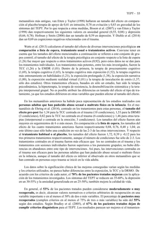 TEPT - 55
metaanálisis más antiguo, van Etten y Taylor (1998) hallaron un tamaño del efecto en compara-
ción al placebo/terapia de apoyo de 0,41 en intrusión, 0,78 en evitación y 0,83 en gravedad de los
síntomas del TEPT. Por lo que respecta a otras medidas, Bisson et al. (2007) y van Etten y Taylor
(1998) dan respectivamente los siguientes valores en ansiedad general (0,55, 0,88) y depresión
(0,66, 0,78). Hofman y Smits (2008) dan un tamaño de 0,59 en depresión. Y Diehle et al. (2014)
dan un 0,69 en cogniciones negativas relacionadas con el trauma.
Watts et al. (2013) calcularon el tamaño del efecto de diversas intervenciones psicológicas en
comparación a lista de espera, tratamiento usual o tratamientos activos. Conviene tener en
cuenta que los tamaños del efecto mencionados a continuación se refieren a este conjunto de gru-
pos control; el tamaño del efecto de la terapia psicológica en conjunto respecto a la lista de espera
(1,26) fue mayor que respecto a otros tratamientos activos (0,92), pero estos datos no se dan para
los tratamientos individuales. Los tratamientos más potentes, entre los más investigados, fueron la
TCC (1,26) y la EMDR (1,01). Dentro de la primera, la terapia de procesamiento cognitivo
(1,69), la terapia cognitiva (1,63), la terapia cognitiva más exposición (1,52), la terapia cognitiva
más entrenamiento en habilidades (1,21), la exposición prolongada (1,38), la exposición narrativa
(1,00), la exposición mediante realidad virtual (1,01) y la terapia de inoculación de estrés (1,37;
sólo dos estudios). Otros tratamientos eficaces, basados en sólo un estudio, han sido la terapia
psicodinámica, la hipnoterapia, la terapia de resistencia, la desensibilización sistemática y la tera-
pia interpersonal grupal. No es posible atribuir las diferencias en tamaño del efecto al tipo de tra-
tamiento, ya que los estudios difirieron en otras variables que pueden afectar al tamaño del efecto.
En los metaanálisis anteriores ha habido poca representación de los estudios realizados con
personas adultas que han padecido abuso sexual o maltrato físico en la infancia. En el me-
taanálisis de Ehring et al. (2014), centrado en los tratamientos para estas personas, el tamaño del
efecto pre-post fue 1,34 para la TCC centrada en el trauma (10 condiciones), 1,53 para la DRMO
(3 condiciones), 0,82 para la TCC no centrada en el trauma (6 condiciones) y 1,46 para otras tera-
pias (interpersonal o centrada en la emoción; 3 condiciones). Los tamaños del efecto fueron aún
mayores en seguimientos de 6 o más meses. En comparación a la lista de espera, los tamaños del
efecto de los cuatro tratamientos anteriores fueron respectivamente 0,88, 0,76, 0,48 y 1,04; en
este último caso sólo hubo una condición en vez de las 2-3 de las otras intervenciones. Y respecto
al tratamiento habitual o al placebo, los tamaños del efecto fueron 1,72, 0,39 y -0,12 para los
tres primeros tratamientos respectivamente, aunque el número de condiciones fue sólo de 2-3. Los
tratamientos centrados en el trauma fueron más eficaces que los no centrados en el trauma y los
tratamientos con sesiones individuales fueron superiores a los puramente grupales; no hubo dife-
rencias en abandonos entre este tipo de intervenciones. Así pues, las intervenciones centradas en
el trauma son eficaces para las personas adultas que han padecido abuso sexual o maltrato físico
en la infancia, aunque el tamaño del efecto es inferior al observado en otros metaanálisis que se
han centrado en personas cuyo trauma se inició en la vida adulta.
Los datos sobre la significación clínica de las mejoras conseguidas varían según las medidas
y los criterios utilizados; no parece haber diferencias entre la exposición, la TCC y la DRMO. De
acuerdo con los criterios de cada autor, el 70% de los pacientes tratados mejoran con la aplica-
ción de los tratamientos investigados. Los síntomas del TEPT se reducen un 35-60%, la depresión
en un 30-55% y la ansiedad generalizada en un 25-50%; también mejora la calidad de vida.
En general, el 53% de los pacientes tratados pueden considerarse moderadamente o muy
recuperado, es decir, alcanzan valores normativos o criterios arbitrarios de recuperación en una
variable importante o en al menos el 50% de dos o más variables. El porcentaje de pacientes muy
recuperados (cumplen criterios en al menos el 75% de tres o más variables) ha sido del 55%
según dos estudios. Según Bradley et al. (2005), el 67% de los pacientes tratados dejan de
cumplir criterios diagnósticos para el TEPT. Los resultados parecen ser mejores si el tratamien-
 