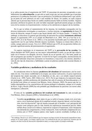 TEPT - 56
to se aplica pronto tras el surgimiento del TEPT. El porcentaje de pacientes recuperados es pro-
bablemente una sobrestimación, ya que sólo se suele exigir que sea más probable que el paciente
pertenezca a la población funcional o que no pertenezca a la población disfuncional o que satisfa-
ga un punto de corte arbitrario en una o más medidas de interés. En cambio, no suele exigirse
además que la persona haya hecho un cambio estadísticamente fiable en dichas medidas. Algunos
pacientes satisfacen los puntos de corte sin haber mejorado significativamente porque ya estaban
cerca de los mismos en el postratamiento o incluso ya los satisfacían en alguna/s de las medidas.
Por lo que se refiere al mantenimiento de las mejoras, los resultados conseguidos con los
diversos tratamientos investigados se mantienen, e incluso mejoran, en seguimientos de hasta 24
meses de duración, aunque lo usual es que hayan durado sólo 3-6 meses (media = 3 meses). Sin
embargo, se desconoce en general qué porcentaje de pacientes ha recibido tratamiento adicional
durante el seguimiento (30% en el estudio de Blanchard et al., 2003, 34% en el de Foa et al.,
2005, y 44% en el de Powers et al., 2002) y si los pacientes localizados para la evaluación en el
seguimiento son los que habían obtenido mejores resultados. Tampoco se tienen datos sobre re-
caídas, aunque parecen escasas. Foa et al. (2005) hallaron que el 8% de sus pacientes habían em-
peorado significativamente del postratamiento al seguimiento.
Un aspecto importante en el tratamiento del TEPT es la prevención de las recaídas. Un
efecto duradero del TEPT parece ser una mayor vulnerabilidad al estrés, ya sea del tipo relacio-
nado con el trauma o no (despido, divorcio, muerte de un ser querido, etc.). Por tanto, puede ser
útil un programa que acentúe lo siguiente: revisión de los logros conseguidos, reconocimiento de
que seguirá habiendo situaciones estresantes no traumáticas y reacciones a las mismas, identifica-
ción de este tipo de situaciones y habilidades a poner en práctica cuando estas ocurran (Keane et
al., 1992).
Variables predictoras y mediadoras de los resultados
Se considerarán ahora los factores predictores del abandono del tratamiento y de los resul-
tados de este. Una menor credibilidad en la terapia, una menor motivación y la poca experiencia
del terapeuta han estado asociadas con el abandono en dos, uno y un estudio respectivamente
(Tarrier et al., 1999; Taylor, 2003: Ehlers et al., 2013). Por lo que respecta a la exposición imagi-
nal prolongada, variables predictoras del abandono han sido el consumo de benzodiacepinas y el
de alcohol (este último en varones) (van Minnen, Arntz y Keijsers, 2002). No parece que las va-
riables demográficas ni las características del trauma predigan el abandono, aunque en el estudio
de Rizvi, Vogt y Resick (2009) fue más probable que abandonaran las personas con menor edad,
inteligencia y educación.
El tema de las variables predictoras del resultado del tratamiento ha sido revisado por
Van Minnen, Arntz y Keijsers (2002) y Schottenbauer et al. (2008).
- Variables no predictoras: edad, edad a la que se sufrió el trauma, estado civil, nivel edu-
cativo, nivel intelectual (dentro de la amplitud normal), situación laboral, nivel de depre-
sión, nivel de disociación8
, tipo de trauma (causado por el hombre o no), percepción del
trauma como peligroso para la vida, historia de experiencias traumáticas previas, haber
sufrido abuso sexual en la infancia, expectativas respecto al tratamiento, tener interpuesta
una demanda de compensación y tomar medicación. Estar recibiendo compensación eco-
nómica por el TEPT tampoco parece estar ligado a peores resultados (Laffaye et al.,
8
Sin embargo, Resick et al. (2012) hallaron que las mujeres con bajos niveles de disociación respondieron antes,
aunque no en mayor grado, a la terapia cognitiva que a la combinación de esta con exposición, mientras que las
mujeres con altos niveles de disociación respondieron antes y en mayor grado a la terapia combinada.
 