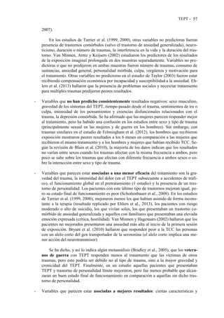 TEPT - 57
2007).
En los estudios de Tarrier et al. (1999, 2000), otras variables no predictoras fueron
presencia de trastornos comórbidos (salvo el trastorno de ansiedad generalizada), neuro-
ticismo, duración o número de traumas, la interferencia en la vida y la duración del tras-
torno. Van Minnen, Arntz y Keijsers (2002) estudiaron los predictores de los resultados
de la exposición imaginal prolongada en dos muestras separadamente. Variables no pre-
dictoras o que no predijeron en ambas muestras fueron número de traumas, consumo de
sustancias, ansiedad general, personalidad mórbida, culpa, vergüenza y motivación para
el tratamiento. Otras variables no predictoras en el estudio de Taylor (2003) fueron estar
recibiendo compensación económica por incapacidad y susceptibilidad a la ansiedad. Eh-
lers et al. (2013) hallaron que la presencia de problemas sociales y necesitar tratamiento
para múltiples traumas predijeron peores resultados.
- Variables que no han predicho consistentemente resultados negativos: sexo masculino,
gravedad de los síntomas del TEPT, tiempo pasado desde el trauma, sentimientos de ira o
culpa, intensidad de los pensamientos y creencias disfuncionales relacionados con el
trauma, la depresión comórbida. Se ha afirmado que las mujeres parecen responder mejor
al tratamiento, pero ha habido una confusión en los estudios entre sexo y tipo de trauma
(principalmente sexual en las mujeres y de guerra en los hombres). Sin embargo, con
traumas similares en el estudio de Felmingham et al. (2012), los hombres que recibieron
exposición mostraron peores resultados a los 6 meses en comparación a las mujeres que
recibieron el mismo tratamiento y a los hombres y mujeres que habían recibido TCC. Se-
gún la revisión de Blain et al. (2010), la mayoría de los datos indican que los resultados
no varían entre sexos cuando los traumas afectan con la misma frecuencia a ambos, pero
poco se sabe sobre los traumas que afectan con diferente frecuencia a ambos sexos o so-
bre la interacción entre sexo y tipo de trauma.
- Variables que parecen estar asociadas a una menor eficacia del tratamiento son la gra-
vedad del trauma, la intensidad del dolor (en el TEPT subsecuente a accidentes de tráfi-
co), el funcionamiento global en el pretratamiento (1 estudio) y la presencia de un tras-
torno de personalidad. Los pacientes con este último tipo de trastornos mejoran igual, pe-
ro su estado final de funcionamiento es peor (Schottenbauer et al., 2008). En los estudios
de Tarrier et al. (1999, 2000), mejoraron menos los que habían asistido de forma incons-
tante a la terapia (resultado replicado por Ehlers et al., 2013), los pacientes con riesgo
moderado o alto de suicidio, los que vivían solos, los que presentaban un trastorno co-
mórbido de ansiedad generalizada y aquellos con familiares que presentaban una elevada
emoción expresada (crítica, hostilidad). Van Minnen y Hagenaars (2002) hallaron que los
pacientes no mejorados presentaron una ansiedad más alta al inicio de la primera sesión
de exposición. Bryant et al. (2010) hallaron que responden peor a la TCC las personas
con un alelo corto del gen transportador de la serotonina (el alelo corto implica una me-
nor acción del neurotransmisor).
Se ha dicho, y así lo indica algún metaanálisis (Bradley et al., 2005), que los vetera-
nos de guerra con TEPT responden menos al tratamiento que las víctimas de otros
traumas, pero esto podría ser debido no al tipo de trauma, sino a la mayor gravedad y
cronicidad del TEPT. Finalmente, en un estudio aquellas pacientes que presentaban
TEPT y trastorno de personalidad límite mejoraron, pero fue menos probable que alcan-
zaran un buen estado final de funcionamiento en comparación a aquellas sin dicho tras-
torno de personalidad.
- Variables que parecen estar asociadas a mejores resultados: ciertas características y
 