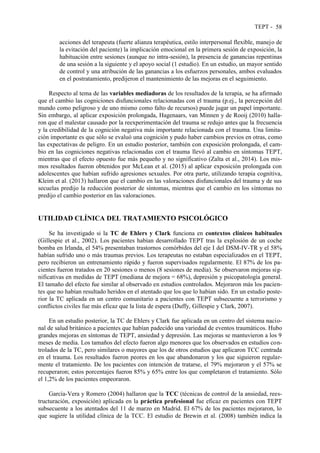 TEPT - 58
acciones del terapeuta (fuerte alianza terapéutica, estilo interpersonal flexible, manejo de
la evitación del paciente) la implicación emocional en la primera sesión de exposición, la
habituación entre sesiones (aunque no intra-sesión), la presencia de ganancias repentinas
de una sesión a la siguiente y el apoyo social (1 estudio). En un estudio, un mayor sentido
de control y una atribución de las ganancias a los esfuerzos personales, ambos evaluados
en el postratamiento, predijeron el mantenimiento de las mejoras en el seguimiento.
Respecto al tema de las variables mediadoras de los resultados de la terapia, se ha afirmado
que el cambio las cogniciones disfuncionales relacionadas con el trauma (p.ej., la percepción del
mundo como peligroso y de uno mismo como falto de recursos) puede jugar un papel importante.
Sin embargo, al aplicar exposición prolongada, Hagenaars, van Minnen y de Rooij (2010) halla-
ron que el malestar causado por la reexperimentación del trauma se redujo antes que la frecuencia
y la credibilidad de la cognición negativa más importante relacionada con el trauma. Una limita-
ción importante es que sólo se evaluó una cognición y pudo haber cambios previos en otras, como
las expectativas de peligro. En un estudio posterior, también con exposición prolongada, el cam-
bio en las cogniciones negativas relacionadas con el trauma llevó al cambio en síntomas TEPT,
mientras que el efecto opuesto fue más pequeño y no significativo (Zalta et al., 2014). Los mis-
mos resultados fueron obtenidos por McLean et al. (2015) al aplicar exposición prolongada con
adolescentes que habían sufrido agresiones sexuales. Por otra parte, utilizando terapia cognitiva,
Kleim et al. (2013) hallaron que el cambio en las valoraciones disfuncionales del trauma y de sus
secuelas predijo la reducción posterior de síntomas, mientras que el cambio en los síntomas no
predijo el cambio posterior en las valoraciones.
UTILIDAD CLÍNICA DEL TRATAMIENTO PSICOLÓGICO
Se ha investigado si la TC de Ehlers y Clark funciona en contextos clínicos habituales
(Gillespie et al., 2002). Los pacientes habían desarrollado TEPT tras la explosión de un coche
bomba en Irlanda, el 54% presentaban trastornos comórbidos del eje I del DSM-IV-TR y el 58%
habían sufrido uno o más traumas previos. Los terapeutas no estaban especializados en el TEPT,
pero recibieron un entrenamiento rápido y fueron supervisados regularmente. El 87% de los pa-
cientes fueron tratados en 20 sesiones o menos (8 sesiones de media). Se observaron mejoras sig-
nificativas en medidas de TEPT (mediana de mejora = 68%), depresión y psicopatología general.
El tamaño del efecto fue similar al observado en estudios controlados. Mejoraron más los pacien-
tes que no habían resultado heridos en el atentado que los que lo habían sido. En un estudio poste-
rior la TC aplicada en un centro comunitario a pacientes con TEPT subsecuente a terrorismo y
conflictos civiles fue más eficaz que la lista de espera (Duffy, Gillespie y Clark, 2007).
En un estudio posterior, la TC de Ehlers y Clark fue aplicada en un centro del sistema nacio-
nal de salud británico a pacientes que habían padecido una variedad de eventos traumáticos. Hubo
grandes mejoras en síntomas de TEPT, ansiedad y depresión. Las mejoras se mantuvieron a los 9
meses de media. Los tamaños del efecto fueron algo menores que los observados en estudios con-
trolados de la TC, pero similares o mayores que los de otros estudios que aplicaron TCC centrada
en el trauma. Los resultados fueron peores en los que abandonaron y los que siguieron regular-
mente el tratamiento. De los pacientes con intención de tratarse, el 79% mejoraron y el 57% se
recuperaron; estos porcentajes fueron 85% y 65% entre los que completaron el tratamiento. Sólo
el 1,2% de los pacientes empeoraron.
García-Vera y Romero (2004) hallaron que la TCC (técnicas de control de la ansiedad, rees-
tructuración, exposición) aplicada en la práctica profesional fue eficaz en pacientes con TEPT
subsecuente a los atentados del 11 de marzo en Madrid. El 67% de los pacientes mejoraron, lo
que sugiere la utilidad clínica de la TCC. El estudio de Brewin et al. (2008) también indica la
 