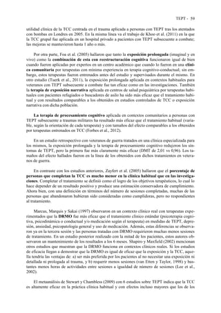 TEPT - 59
utilidad clínica de la TCC centrada en el trauma aplicada a personas con TEPT tras los atentados
con bombas en Londres en 2005. En la misma línea va el trabajo de Khoo et al. (2011) en la que
la TCC grupal fue aplicada en un hospital privado a pacientes con TEPT subsecuente a combate;
las mejoras se mantuvieron hasta 1 año o más.
Por otra parte, Foa et al. (2005) hallaron que tanto la exposición prolongada (imaginal y en
vivo) como la combinación de esta con reestructuración cognitiva funcionaron igual de bien
cuando fueron aplicadas por expertos en un centro académico que cuando lo fueron en una clíni-
ca comunitaria por terapeutas con mínima experiencia en terapia cognitivo-conductual; sin em-
bargo, estos terapeutas fueron entrenados antes del estudio y supervisados durante el mismo. En
otro estudio (Tuerk et al., 2011), la exposición prolongada aplicada en contextos habituales para
veteranos con TEPT subsecuente a combate fue tan eficaz como en las investigaciones. También
la terapia de exposición narrativa aplicada en centros de salud psiquiátrica por terapeutas habi-
tuales con pacientes refugiados o buscadores de asilo ha sido más eficaz que el tratamiento habi-
tual y con resultados comparables a los obtenidos en estudios controlados de TCC o exposición
narrativa con dicha población.
La terapia de procesamiento cognitivo aplicada en contextos comunitarios a personas con
TEPT subsecuente a traumas militares ha resultado más eficaz que el tratamiento habitual (varia-
ble, según la orientación de cada terapeuta) y con tamaños del efecto comparables a los obtenidos
por terapeutas entrenados en TCC (Forbes et al., 2012).
En un estudio retrospectivo con veteranos de guerra tratados en una clínica especializada para
los mismos, la exposición prolongada y la terapia de procesamiento cognitivo redujeron los sín-
tomas de TEPT, pero la primera fue más claramente más eficaz (DMT de 2,01 vs 0,96). Los ta-
maños del efecto hallados fueron en la línea de los obtenidos con dichos tratamientos en vetera-
nos de guerra.
En contraste con los estudios anteriores, Zayfert et al. (2005) hallaron que el porcentaje de
personas que completan la TCC es mucho menor en la clínica habitual que en las investiga-
ciones. Completar el tratamiento se definió como el logro de los objetivos terapéuticos, lo cual lo
hace depender de un resultado positivo y produce una estimación conservadora de cumplimiento.
Ahora bien, con una definición en términos del número de sesiones completadas, muchas de las
personas que abandonaron hubieran sido consideradas como cumplidoras, pero no respondientes
al tratamiento.
Marcus, Marquis y Sakai (1997) observaron en un contexto clínico real con terapeutas expe-
rimentados que la DRMO fue más eficaz que el tratamiento clínico estándar (psicoterapia cogni-
tiva, psicodinámica o conductual y/o medicación según el terapeuta) en medidas de TEPT, depre-
sión, ansiedad, psicopatología general y uso de medicación. Además, estas diferencias se observa-
ron ya en la tercera sesión y las personas tratadas con DRMO requirieron muchas menos sesiones
de tratamiento. En un estudio posterior realizado con la mitad de los pacientes, estos autores ob-
servaron un mantenimiento de los resultados a los 6 meses. Shapiro y Maxfield (2002) mencionan
otros estudios que muestran que la DRMO funciona en contextos clínicos reales. Si los estudios
de eficacia llegan a demostrar que la DRMO es igual de eficaz que la exposición y la TCC, aque-
lla tendría las ventajas de: a) ser más preferida por los pacientes al no necesitar una exposición ni
detallada ni prologada al trauma, y b) requerir menos sesiones (van Etten y Taylor, 1998) y bas-
tantes menos horas de actividades entre sesiones a igualdad de número de sesiones (Lee et al.,
2002).
El metaanálisis de Stewart y Chambless (2009) con 6 estudios sobre TEPT indica que la TCC
es altamente eficaz en la práctica clínica habitual y con efectos incluso mayores que los de los
 