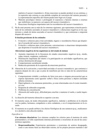 TEPT - 6
repitiera el suceso/s traumático/s. (Estas reacciones se pueden producir en un continuo, y
la expresión más extrema es una pérdida completa de conciencia del entorno presente.)
La representación específica del trauma puede tener lugar en el juego.
4. Malestar psicológico intenso o prolongado al exponerse a factores internos o externos
que simbolizan o se parecen a un aspecto del suceso/s traumático/s.
5. Reacciones fisiológicas importantes ante los recordatorios del suceso/s traumático/s.
C. Ha de estar presente uno (o más) de los síntomas siguientes, que representan evitación persis-
tente de los estímulos asociados al suceso/s traumático/s o alteraciones negativas en las cog-
niciones y estado de ánimo asociados al suceso/s traumático/s y que comienzan o empeoran
después del suceso/s:
Evitación persistente de los estímulos
1. Evitación o esfuerzos para evitar actividades, lugares o recordatorios físicos que despier-
tan el recuerdo del suceso/s traumático/s.
2. Evitación o esfuerzos para evitar personas, conversaciones o situaciones interpersonales
que despiertan el recuerdo del suceso/s traumático/s.
Alteraciones negativas de las cogniciones [y del estado de ánimo]
3. Aumento importante de la frecuencia de estados emocionales negativos (p.ej., miedo,
culpa, tristeza, vergüenza, confusión).
4. Disminución importante del interés o la participación en actividades significativas, que
incluye disminución del juego.
5. Comportamiento socialmente retraído.
6. Reducción persistente de la expresión de emociones positivas.
D. Alteración de la activación y reactividad asociadas al suceso/s traumático/s, que comienza o
empeora después de este y que se pone de manifiesto por dos (o más) de las características
siguientes:
1. Comportamiento irritable y arrebatos de furia (con poca o ninguna provocación) que se
expresa típicamente como agresión verbal o física contra personas u objetos (incluidas
rabietas extremas).
2. Hipervigilancia a las amenazas potenciales, ya sean relacionadas con el evento traumáti-
co o no.
3. Respuesta de sobresalto exagerada.
4. Problemas de concentración.
5. Alteración del sueño (p.ej., dificultad para conciliar o mantener el sueño, o sueño inquie-
to).
E. La duración del trastorno alteración es superior a un mes.
F. El trastorno causa, de modo clínicamente significativo, malestar o problemas en la relación
con los padres, hermanos, compañeros u otros cuidadores, o en el comportamiento en la es-
cuela.
G. El trastorno no se puede atribuir a los efectos fisiológicos de una sustancia (p.ej., medicamen-
to o alcohol) u otra afección médica.
Especificar si:
Con síntomas disociativos: Los síntomas cumplen los criterios para el trastorno de estrés
postraumático y el niño experimenta síntomas persistentes o recurrentes de una de las carac-
terísticas siguientes:
1. Despersonalización: Experiencias persistentes o recurrentes de sentirse desapegado,
como si uno mismo fuera un observador externo, de los propios procesos mentales o del
 