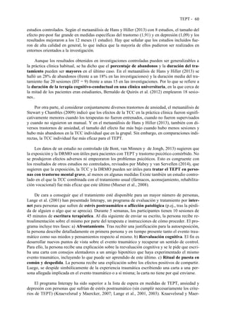 TEPT - 60
estudios controlados. Según el metaanálisis de Hans y Hiller (2013) con 8 estudios, el tamaño del
efecto pre-post fue grande en medidas específicas del trastorno (1,91) y en depresión (1,09) y los
resultados mejoraron a los 12 meses (1 estudio). Hay que señalar que los estudios incluidos fue-
ron de alta calidad en general, lo que indica que la mayoría de ellos pudieron ser realizados en
entornos orientados a la investigación.
Aunque los resultados obtenidos en investigaciones controladas pueden ser generalizables a
la práctica clínica habitual, se ha dicho que el porcentaje de abandonos y la duración del tra-
tamiento pueden ser mayores en el último caso. En el metaanálisis de Hans y Hiller (2013) se
halló un 28% de abandonos (frente a un 18% en las investigaciones) y la duración media del tra-
tamiento fue 20 sesiones (DT = 9) frente a unas 15 en las investigaciones. Por lo que se refiere a
la duración de la terapia cognitivo-conductual en una clínica universitaria, en la que cerca de
la mitad de los pacientes eran estudiantes, Bernaldo de Quirós et al. (2012) emplearon 18 sesio-
nes..
Por otra parte, al considerar conjuntamente diversos trastornos de ansiedad, el metaanálisis de
Stewart y Chambles (2009) indicó que los efectos de la TCC en la práctica clínica fueron signifi-
cativamente menores cuando los terapeutas no fueron entrenados, cuando no fueron supervisados
y cuando no siguieron un manual. Y en el metaanálisis de Hans y Hiller (2013), también con di-
versos trastornos de ansiedad, el tamaño del efecto fue más bajo cuando hubo menos sesiones y
hubo más abandonos en la TCC individual que en la grupal. Sin embargo, en comparaciones indi-
rectas, la TCC individual fue más eficaz para el TEPT.
Los datos de un estudio no controlado (de Bont, van Minnen y de Jongh, 2013) sugieren que
la exposición y la DRMO son útiles para pacientes con TEPT y trastorno psicótico comórbido. No
se produjeron efectos adversos ni empeoraron los problemas psicóticos. Esto es congruente con
los resultados de otros estudios no controlados, revisados por Mabey y van Servellen (2014), que
sugieren que la exposición, la TCC y la DRMO pueden ser útiles para tratar el TEPT en perso-
nas con trastorno mental grave, al menos en algunas medidas Existe también un estudio contro-
lado en el que la TCC combinada con el tratamiento usual (fármacos, aconsejamiento, rehabilita-
ción vocacional) fue más eficaz que este último (Mueser et al., 2008).
De cara a conseguir que el tratamiento esté disponible para un mayor número de personas,
Lange et al. (2001) han presentado Interapy, un programa de evaluación y tratamiento por inter-
net para personas que sufren de estrés postraumático o aflicción patológica (p.ej., tras la pérdi-
da de alguien o algo que se aprecia). Durante 5 semanas, los participantes tienen 10 sesiones de
45 minutos de escritura terapéutica. Al día siguiente de enviar su escrito, la persona recibe re-
troalimentación sobre el mismo por parte del terapeuta e instrucciones de cómo proceder. El pro-
grama incluye tres fases: a) Afrontamiento. Tras recibir una justificación para la autoexposición,
la persona describe detalladamente en primera persona y en tiempo presente tanto el evento trau-
mático como sus miedos y pensamientos respecto al mismo. b) Reevaluación cognitiva. El fin es
desarrollar nuevos puntos de vista sobre el evento traumático y recuperar un sentido de control.
Para ello, la persona recibe una explicación sobre la reevaluación cognitiva y se le pide que escri-
ba una carta con consejos alentadores a un amigo hipotético que haya experimentado el mismo
evento traumático, incluyendo lo que puede ser aprendido de este último. c) Ritual de puesta en
común y despedida. La persona recibe una explicación sobre los efectos positivos de compartir.
Luego, se despide simbólicamente de la experiencia traumática escribiendo una carta a una per-
sona allegada implicada en el evento traumático o a sí misma; la carta no tiene por qué enviarse.
El programa Interapy ha sido superior a la lista de espera en medidas de TEPT, ansiedad y
depresión con personas que sufrían de estrés postraumático (sin cumplir necesariamente los crite-
rios de TEPT) (Knaevelsrud y Maercker, 2007; Lange et al., 2001, 2003). Knaevelsrud y Maer-
 