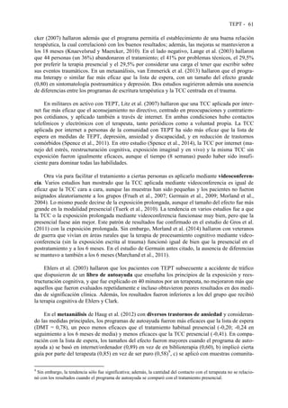 TEPT - 61
cker (2007) hallaron además que el programa permitía el establecimiento de una buena relación
terapéutica, la cual correlacionó con los buenos resultados; además, las mejoras se mantuvieron a
los 18 meses (Knaevelsrud y Maercker, 2010). En el lado negativo, Lange et al. (2003) hallaron
que 44 personas (un 36%) abandonaron el tratamiento; el 41% por problemas técnicos, el 29,5%
por preferir la terapia presencial y el 29,5% por considerar una carga el tener que escribir sobre
sus eventos traumáticos. En un metaanálisis, van Emmerick et al. (2013) hallaron que el progra-
ma Interapy o similar fue más eficaz que la lista de espera, con un tamaño del efecto grande
(0,80) en sintomatología postraumática y depresión. Dos estudios sugirieron además una ausencia
de diferencias entre los programas de escritura terapéutica y la TCC centrada en el trauma.
En militares en activo con TEPT, Litz et al. (2007) hallaron que una TCC aplicada por inter-
net fue más eficaz que el aconsejamiento no directivo, centrado en preocupaciones y contratiem-
pos cotidianos, y aplicado también a través de internet. En ambas condiciones hubo contactos
telefónicos y electrónicos con el terapeuta, tanto periódicos como a voluntad propia. La TCC
aplicada por internet a personas de la comunidad con TEPT ha sido más eficaz que la lista de
espera en medidas de TEPT, depresión, ansiedad y discapacidad, y en reducción de trastornos
comórbidos (Spence et al., 2011). En otro estudio (Spence et al., 2014), la TCC por internet (ma-
nejo del estrés, reestructuración cognitiva, exposición imaginal y en vivo) y la misma TCC sin
exposición fueron igualmente eficaces, aunque el tiempo (8 semanas) puedo haber sido insufi-
ciente para dominar todas las habilidades.
Otra vía para facilitar el tratamiento a ciertas personas es aplicarlo mediante videoconferen-
cia. Varios estudios han mostrado que la TCC aplicada mediante videoconferencia es igual de
eficaz que la TCC cara a cara, aunque las muestras han sido pequeñas y los pacientes no fueron
asignados aleatoriamente a los grupos (Frueh et al., 2007; Germain et al., 2009; Morland et al.,
2004). Lo mismo puede decirse de la exposición prolongada, aunque el tamaño del efecto fue más
grande en la modalidad presencial (Tuerk et al., 2010). La tendencia en varios estudios fue a que
la TCC o la exposición prolongada mediante videoconferencia funcionase muy bien, pero que la
presencial fuese aún mejor. Este patrón de resultados fue confirmado en el estudio de Gros et al.
(2011) con la exposición prolongada. Sin embargo, Morland et al. (2014) hallaron con veteranos
de guerra que vivían en áreas rurales que la terapia de procesamiento cognitivo mediante video-
conferencia (sin la exposición escrita al trauma) funcionó igual de bien que la presencial en el
postratamiento y a los 6 meses. En el estudio de Germain antes citado, la ausencia de diferencias
se mantuvo a también a los 6 meses (Marchand et al., 2011).
Ehlers et al. (2003) hallaron que los pacientes con TEPT subsecuente a accidente de tráfico
que dispusieron de un libro de autoayuda que enseñaba los principios de la exposición y rees-
tructuración cognitiva, y que fue explicado en 40 minutos por un terapeuta, no mejoraron más que
aquellos que fueron evaluados repetidamente e incluso obtuvieron peores resultados en dos medi-
das de significación clínica. Además, los resultados fueron inferiores a los del grupo que recibió
la terapia cognitiva de Ehlers y Clark.
En el metaanálisis de Haug et al. (2012) con diversos trastornos de ansiedad y consideran-
do las medidas principales, los programas de autoayuda fueron más eficaces que la lista de espera
(DMT = 0,78), un poco menos eficaces que el tratamiento habitual presencial (-0,20; -0,24 en
seguimiento a los 6 meses de media) y menos eficaces que la TCC presencial (-0,41). En compa-
ración con la lista de espera, los tamaños del efecto fueron mayores cuando el programa de auto-
ayuda a) se basó en internet/ordenador (0,89) en vez de en biblioterapia (0,60), b) implicó cierta
guía por parte del terapeuta (0,85) en vez de ser puro (0,58)9
, c) se aplicó con muestras comunita-
9
Sin embargo, la tendencia sólo fue significativa; además, la cantidad del contacto con el terapeuta no se relacio-
nó con los resultados cuando el programa de autoayuda se comparó con el tratamiento presencial.
 