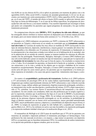 TEPT - 62
rias (0,88) en vez de clínicas (0,53) y d) se aplicó en pacientes con trastorno de pánico con o sin
agorafobia (0,83), fobia social (0,84) o trastorno de ansiedad generalizada (1,12) en vez de pa-
cientes con trastorno por estrés postraumático (TEPT; 0,63) o fobia específica (0,58). Sin embar-
go, en el caso del TEPT, el tamaño del efecto es bueno (0,83) cuando se aplica por internet, pero
muy bajo en forma de biblioterapia. Y en el caso de las fobias específicas, los programas de auto-
ayuda han sido más breves y con menos módulos. Una cuestión importante por investigar es hasta
qué punto son comparables los pacientes que siguen programas de autoayuda y los que reciben
tratamiento presencial.
En comparaciones directas entre DRMO y TCC, la primera ha sido más eficiente, ya que
ha conseguido efectos similares (e incluso mayores en depresión) con el mismo número de horas
de terapia, pero con menor número de horas entre sesiones (2,7 vs. 23 h) (Ho y Lee, 2012).
Basoglu et al. (2003) trabajaron con pacientes con TEPT o síntomas de TEPT subsecuentes a
un terremoto en Turquía y observaron en un estudio no controlado que un tratamiento conduc-
tual abreviado (4,3 sesiones de media) fue muy eficaz en medidas de TEPT (incluyendo los tres
tipos de síntomas básicos), depresión, interferencia y mejora general. Los tamaños del efecto fue-
ron comparables a los obtenidos con 10 sesiones de exposición. El tratamiento se fundamentó en
la autoexposición a las situaciones evitadas (con énfasis no en la habituación de la ansiedad, sino
en la adquisición de un sentido de control), aunque se trataron también los síntomas de aflicción
cuando esta fue prolongada. Posteriormente, Basoglou, Salcioglu y Livanos (2007) hallaron que
una sola sesión dedicada a poner en marcha este tipo de tratamiento y apoyada por la exposición a
un simulador de terremotos fue más eficaz que la lista de espera y los resultados se mantuvieron
a los 1,3 años. En el simulador los pacientes, en función de la fuente de su malestar, se fijaban en
sus sensaciones y en la vista y sonido de los objetos que se movían o hablaban de los eventos
traumáticos reexperimentados. Basoglou, Salcioglu y Livanos (2007) comentan que la autoexpo-
sición sería útil para los casos menos graves; los pacientes que no respondieran a la misma po-
drían exponerse al simulador y los casos más graves requerirían tratamientos más largos y costo-
sos.
En cuanto a la aceptabilidad y preferencia del tratamiento, Zoellner et al. (2003) pidieron
a 273 universitarias de psicología (56% de las cuales habían experimentado algún trauma) que
imaginaran que estaban experimentando síntomas de TEPT subsecuentes a una violación ocurrida
6 años antes. Luego, debían señalar qué tratamiento elegirían (exposición prolongada, sertralina y
no tratamiento) tras recibir una descripción y justificación del mismo. El 87% eligió exposición y
sólo el 7%, sertralina. Las razones fueron el mecanismo/eficacia del tratamiento y sus efectos
secundarios. En otro estudio con estudiantes, hubo una alta preferencia por la terapia cognitiva y
por la exposición, mientras que la preferencia fue baja en el caso de la DRMO y la psicoterapia
psicodinámica (Tarrier, Liversidge y Gregg, 2006). En un trabajo con pacientes, las tres cuartas
partes de las personas eligieron exposición prolongada en vez de sertralina; la probabilidad de
elegir el fármaco aumentó con un menor nivel socioeconómico, mayor gravedad autoinformada
del TEPT, mayor problemática ansiosa y depresiva y comorbilidad con depresión mayor (Feeny et
al., 2009). La terapia de exposición en grupo ha sido hallada útil y aceptable por veteranos de
guerra (Mott et al., 2013) y los militares en activo son más favorables a la exposición prolongada
y la exposición mediante realidad virtual que a la medicación (Reger et al., 2012).
El metaanálisis de McHugh et al. (2013) puso de manifiesto que el 75% de los pacientes con
trastornos de ansiedad o depresión prefieren el tratamiento psicológico al farmacológico. Esta
preferencia fue más marcada en jóvenes y en mujeres, y algo menor en pacientes con depresión
(69%) o en pacientes que no buscaban tratamiento (70%). La combinación de ambos tratamientos
es la opción más preferida en algunos estudios, pero no en otros.
 