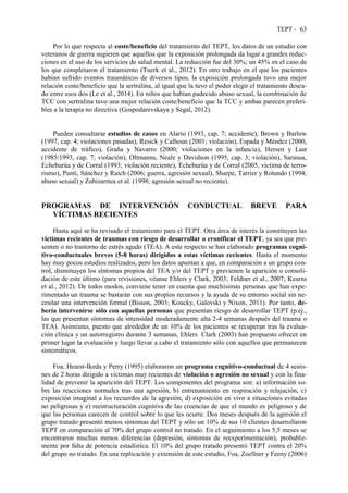 TEPT - 63
Por lo que respecta al coste/beneficio del tratamiento del TEPT, los datos de un estudio con
veteranos de guerra sugieren que aquellos que la exposición prolongada da lugar a grandes reduc-
ciones en el uso de los servicios de salud mental. La reducción fue del 30%; un 45% en el caso de
los que completaron el tratamiento (Tuerk et al., 2012). En otro trabajo en el que los pacientes
habían sufrido eventos traumáticos de diversos tipos, la exposición prolongada tuvo una mejor
relación coste/beneficio que la sertralina, al igual que la tuvo el poder elegir el tratamiento desea-
do entre esos dos (Le et al., 2014). En niños que habían padecido abuso sexual, la combinación de
TCC con sertralina tuvo una mejor relación coste/beneficio que la TCC y ambas parecen preferi-
bles a la terapia no directiva (Gospodarevskaya y Segal, 2012).
Pueden consultarse estudios de casos en Alario (1993, cap. 7; accidente), Brown y Barlow
(1997, cap. 4; violaciones pasadas), Resick y Calhoun (2001; violación), Espada y Méndez (2000,
accidente de tráfico), Graña y Navarro (2000; violaciones en la infancia), Hersen y Last
(1985/1993, cap. 7; violación), Oltmanns, Neale y Davidson (1995, cap. 3; violación), Sarasua,
Echeburúa y de Corral (1993; violación reciente), Echeburúa y de Corral (2005, víctima de terro-
rismo), Puntí, Sánchez y Raich (2006; guerra, agresión sexual), Sharpe, Tarrier y Rotundo (1994;
abuso sexual) y Zubizarrtea et al. (1998; agresión sexual no reciente).
PROGRAMAS DE INTERVENCIÓN CONDUCTUAL BREVE PARA
VÍCTIMAS RECIENTES
Hasta aquí se ha revisado el tratamiento para el TEPT. Otra área de interés la constituyen las
víctimas recientes de traumas con riesgo de desarrollar o cronificar el TEPT, ya sea que pre-
senten o no trastorno de estrés agudo (TEA). A este respecto se han elaborado programas cogni-
tivo-conductuales breves (5-8 horas) dirigidos a estas víctimas recientes. Hasta el momento
hay muy pocos estudios realizados, pero los datos apuntan a que, en comparación a un grupo con-
trol, disminuyen los síntomas propios del TEA y/o del TEPT y previenen la aparición o consoli-
dación de este último (para revisiones, véanse Ehlers y Clark, 2003; Feldner et al., 2007; Kearns
et al., 2012). De todos modos, conviene tener en cuenta que muchísimas personas que han expe-
rimentado un trauma se bastarán con sus propios recursos y la ayuda de su entorno social sin ne-
cesitar una intervención formal (Bisson, 2003; Koucky, Galovski y Nixon, 2011). Por tanto, de-
bería intervenirse sólo con aquellas personas que presentan riesgo de desarrollar TEPT (p.ej.,
las que presentan síntomas de intensidad moderadamente alta 2-4 semanas después del trauma o
TEA). Asimismo, puesto que alrededor de un 10% de los pacientes se recuperan tras la evalua-
ción clínica y un autorregistro durante 3 semanas, Ehlers Clark (2003) han propuesto ofrecer en
primer lugar la evaluación y luego llevar a cabo el tratamiento sólo con aquellos que permanecen
sintomáticos.
Foa, Hearst-Ikeda y Perry (1995) elaboraron un programa cognitivo-conductual de 4 sesio-
nes de 2 horas dirigido a víctimas muy recientes de violación o agresión no sexual y con la fina-
lidad de prevenir la aparición del TEPT. Los componentes del programa son: a) información so-
bre las reacciones normales tras una agresión, b) entrenamiento en respiración y relajación, c)
exposición imaginal a los recuerdos de la agresión, d) exposición en vivo a situaciones evitadas
no peligrosas y e) reestructuración cognitiva de las creencias de que el mundo es peligroso y de
que las personas carecen de control sobre lo que les ocurre. Dos meses después de la agresión el
grupo tratado presentó menos síntomas del TEPT y sólo un 10% de sus 10 clientes desarrollaron
TEPT en comparación al 70% del grupo control no tratado. En el seguimiento a los 5,5 meses se
encontraron muchas menos diferencias (depresión, síntomas de reexperimentación), probable-
mente por falta de potencia estadística. El 10% del grupo tratado presentó TEPT contra el 20%
del grupo no tratado. En una replicación y extensión de este estudio, Foa, Zoellner y Feeny (2006)
 