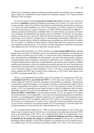 TEPT - 64
hallaron que su programa cognitivo-conductual produjo mejoras más temprano que la terapia de
apoyo, aunque no se diferenció de una condición de evaluación; además, a los 9 meses no hubo
diferencias entre los grupos.
En una intervención realizada pocas horas después del evento traumático, tres sesiones de
una hora de exposición imaginal prolongada, procesamiento de la misma y EV fueron más efica-
ces que un grupo control de evaluación para reducir las sintomatología postraumática y depresiva
1 y 3 meses más tarde (Rothbaum et al., 2012). Para utilizar con víctimas recientes de violación
antes del examen forense, el grupo de Resnick et al. (2005, 2007) ha desarrollado un vídeo de 17
minutos que presenta información y modelado sobre el examen forense, las reacciones al trauma
y las estrategias de afrontamiento que pueden reducir la ansiedad y la evitación. En unos pocos
estudios, las personas que vieron este vídeo tras un breve encuentro con un consejero para crisis
relacionadas con la violación, redujeron más su sintomatología postraumática, depresión, ansie-
dad ante el examen forense y abuso de marihuana que las personas que sólo tuvieron el encuentro
con el consejero. Los beneficios fueron mayores o fueron observados sólo en personas con histo-
ria de agresiones sexuales previas. A los 6 meses sólo hubo diferencias en depresión y únicamente
entre aquellas personas con historia de agresiones sexuales previas.
Bousquet Des Groseilliers et al. (2013) estudiaron una intervención diádica breve, aplicada
durante dos sesiones por un trabajador social o una enfermera, principalmente con personas que
habían sufrido accidentes graves de tráfico. La intervención incluye elementos de psicoeduca-
ción, entrenamiento en habilidades de afrontamiento, y la entrevista motivacional y se dirige a
la comunicación entre el paciente y una persona significativa con el objetivo de facilitar la
revelación bidireccional y reducir los comportamientos que reducen esta revelación y también
aquellos que minimizan o critican la experiencia traumática por parte de otros. Se promueve la
comunicación de pensamientos y emociones sobre el trauma en el entorno natural del paciente
y no es necesario contar el evento traumático. A los 3 y 24 meses, el grupo tratado presentó
menos síntomas de TEPT que el control (sólo evaluación), y a los 2 años, hubo menos casos
de TEPT en el grupo tratado (0% vs. 26%).
Bryant y sus colaboradores han llevado a cabo varios estudios con un programa de TCC para
el tratamiento del TEA y prevención del TEPT. La TCC dura cinco sesiones de 1,5 horas e
incluye educación sobre las reacciones traumáticas, entrenamiento en relajación, entrenamiento
en respiración, exposición imaginal a los recuerdos traumáticos, reestructuración cognitiva de las
creencias relacionadas con el miedo y exposición en vivo a las situaciones evitadas. En un primer
estudio, la TCC fue comparada con una terapia de apoyo no directivo (educación sobre el trauma,
habilidades generales de resolución de problemas) en 24 víctimas con TEA subsecuente a acci-
dentes de tráfico o industriales en las dos últimas semanas. La TCC fue superior al otro grupo
en el postratamiento y en el seguimiento a los 6 meses en síntomas postraumáticos de intrusión y
evitación y en ansiedad general; también en depresión en el seguimiento. El porcentaje de perso-
nas que presentaron TEPT fue también menor en la TCC tanto en el postratamiento (8% contra
83%) como en el seguimiento (17% contra 67%). A partir de los datos presentados puede inferir-
se que al menos la mitad de los pacientes tratados con TCC presentaron un elevado estado final
de funcionamiento en los dos periodos de evaluación (Bryant et al., 1998).
En un estudio posterior (Bryant et al., 1999), la exposición prolongada y la TCC fueron más
eficaces que la terapia de apoyo no directivo en el porcentaje de personas que presentaron TEPT
tanto en el postratamiento (14%, 20% y 56% respectivamente) como en el seguimiento a los 6
meses (15%, 23% y 67% respectivamente). Esto confirma los hallazgos anteriores e indica que
la inclusión de las técnicas de manejo de ansiedad no aumenta la eficacia de la exposición
prolongada. Bryant, Moulds y Nixon (2003) siguieron a los pacientes de los dos estudios anterio-
res y hallaron que el 8% de las personas que habían recibido TCC contra el 25% de las que ha-
 