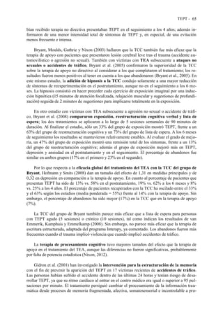 TEPT - 65
bían recibido terapia no directiva presentaban TEPT en el seguimiento a los 4 años; además in-
formaron de una menor intensidad total de síntomas de TEPT y, en especial, de una evitación
menos frecuente e intensa.
Bryant, Moulds, Guthrie y Nixon (2003) hallaron que la TCC también fue más eficaz que la
terapia de apoyo con pacientes que presentaron lesión cerebral leve tras el trauma (accidente au-
tomovilístico o agresión no sexual). También con víctimas con TEA subsecuente a ataques no
sexuales o accidentes de tráfico, Bryant et al. (2005) confirmaron la superioridad de la TCC
sobre la terapia de apoyo no directivo al considerar a los que completaron el tratamiento; los re-
sultados fueron menos positivos al tener en cuenta a los que abandonaron (Bryant et al., 2005). En
este mismo estudio, la adición de hipnosis a la TCC condujo solamente a una mayor reducción
de síntomas de reexperimentación en el postratamiento, aunque no en el seguimiento a los 6 me-
ses. La hipnosis consistió en hacer preceder cada ejercicio de exposición imaginal por una induc-
ción hipnótica (15 minutos de atención focalizada, relajación muscular y sugestiones de profundi-
zación) seguida de 2 minutos de sugestiones para implicarse totalmente en la exposición.
En otro estudio con víctimas con TEA subsecuente a agresión no sexual o accidente de tráfi-
co, Bryant et al. (2008) compararon exposición, reestructuración cognitiva verbal y lista de
espera; los dos tratamientos se aplicaron a lo largo de 5 sesiones semanales de 90 minutos de
duración. Al finalizar el estudio, sólo un 33% del grupo de exposición mostró TEPT, frente a un
63% del grupo de reestructuración cognitiva y un 73% del grupo de lista de espera. A los 6 meses
de seguimiento los resultados se mantuvieron relativamente estables. Al evaluar el grado de mejo-
ría, un 47% del grupo de exposición mostró una remisión total de los síntomas, frente a un 13%
del grupo de reestructuración cognitiva; además el grupo de exposición mejoró más en TEPT,
depresión y ansiedad en el postratamiento y en el seguimiento. El porcentaje de abandonos fue
similar en ambos grupos (17% en el primero y 23% en el segundo).
Por lo que respecta a la eficacia global del tratamiento del TEA con la TCC del grupo de
Bryant, Hofmann y Smits (2008) dan un tamaño del efecto de 1,31 en medidas principales y de
0,32 en depresión en comparación a la terapia de apoyo. En cuanto al porcentaje de pacientes que
presentan TEPT ha sido de 13% vs. 58% en el postratamiento, 19% vs. 62% a los 6 meses y 8%
vs. 25% a los 4 años. El porcentaje de pacientes recuperados con la TCC ha oscilado entre el 33%
y el 63% según los estudios (media ponderada = 55%) frente al 14% con la terapia de apoyo. Sin
embargo, el porcentaje de abandonos ha sido mayor (17%) en la TCC que en la terapia de apoyo
(7%).
La TCC del grupo de Bryant también parece más eficaz que a lista de espera para personas
con TEPT agudo (5 sesiones) o crónico (10 sesiones), tal como indican los resultados de van
Emmerik, Kamphuis y Emmelkamp (2008). Sin embargo, no parece más eficaz que la terapia de
escritura estructurada, adaptada del programa Interapy, ya comentado. Los abandonos fueron más
frecuentes cuando el trauma implicó violencia que cuando implicó accidentes de tráfico.
La terapia de procesamiento cognitivo tuvo mayores tamaños del efecto que la terapia de
apoyo en el tratamiento del TEA, aunque las diferencias no fueron significativas, probablemente
por falta de potencia estadística (Nixon, 2012).
Gidron et al. (2001) han investigado la intervención para la estructuración de la memoria
con el fin de prevenir la aparición del TEPT en 17 víctimas recientes de accidentes de tráfico.
Las personas habían sufrido el accidente dentro de las últimas 24 horas y tenían riesgo de desa-
rrollar TEPT, ya que su ritmo cardíaco al entrar en el centro médico era igual o superior a 95 pul-
saciones por minuto. El tratamiento persiguió cambiar el procesamiento de la información trau-
mática desde procesos de memoria fragmentada, afectiva, somatosensorial e incontrolable a pro-
 