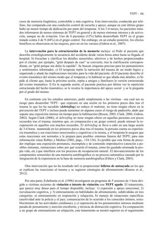 TEPT - 66
cesos de memoria lingüística, controlable y más cognitiva. Esta intervención, conducida por telé-
fono, fue comparada con una condición control de escucha y apoyo, aunque en este último grupo
hubo un menor tiempo de dedicación por parte del terapeuta. A los 3-4 meses, los pacientes trata-
dos informaron de menos síntomas de TEPT en general y de menos síntomas intrusos y de activa-
ción, aunque no de evitación. Uno de 8 pacientes (12%) había desarrollado TEPT en el grupo
tratado contra 4 de 9 (44%) en el grupo control. Sin embargo, en un estudio posterior, los efectos
benéficos se observaron en las mujeres, pero no en los varones (Gidron et al., 2007).
La intervención para la estructuración de la memoria incluye: a) Pedir al paciente que
describa cronológicamente la secuencia del accidente desde varias horas antes hasta su llegada al
hospital. b) Escuchar y clarificar los detalles sensoriales, afectivos y de hechos proporcionados
por el cliente; por ejemplo, “grité después de caer” se convierte, tras la clarificación correspon-
diente, en “grité porque me dolía la espalda”. Se buscan etiquetas precisas para los pensamientos
y sentimientos informados. c) El terapeuta repite la narración del trauma de un modo lógico y
organizado y añade las implicaciones iniciales para la vida del paciente. d) El paciente describe el
evento traumático del mismo modo que el terapeuta y lo habitual es que añada más detalles. e) Se
pide al cliente que, hasta la próxima sesión, repita a amigos y familiares la versión estructurada
del evento traumático. f) En la segunda sesión, el paciente practica por última vez la repetición
estructurada del hecho traumático, se le recalca la importancia del apoyo social y se le pregunta
por el grado del mismo.
En contraste con los estudios anteriores, pedir simplemente a las víctimas –sea cual sea su
riesgo para desarrollar TEPT– que expresen en una sesión en los primeros pocos días tras el
trauma lo que les ha sucedido (debriefing) no reduce el malestar, no tiene ningún efecto en la
prevención del TEPT e incluso puede aumentar en algunos casos el riesgo de padecerlo, dado que
supone una exposición intensa sin tiempo para la habituación (Bisson, 2003; Clark, 2006; Gidron,
2002). Según Clark (2006), el debriefing no tiene ningún efecto en aquellas personas con pocos
recuerdos tras el trauma, mientras que, en comparación a un grupo control, puede retrasar la re-
cuperación en aquellos con muchos recuerdos. El debriefing se lleva a cabo en una larga sesión
de 3-4 horas mantenida en los primeros pocos días tras el trauma; la persona cuenta su experien-
cia traumática y sus reacciones emocionales y cognitivas a la misma, y el terapeuta le asegura que
estas reacciones son normales y le prepara para posibles síntomas futuros del TEPT; para más
información véase Robles y Medina (2002, págs., 134-136). Es posible que esta forma de proce-
der implique una exposición prematura, incompleta y de contenido improductivo (atención a po-
sibles síntomas, rumiaciones sobre por qué ocurrió el trauma, cómo ha quedado arruinada la pro-
pia vida, etc.) que interfiera con los procesos de recuperación natural. El desvanecimiento de los
componentes sensoriales de una memoria autobiográfica es un proceso automático causado por la
integración de la experiencia en la base de memoria autobiográfica (Ehlers y Clark, 2003).
Otra intervención que no ha resultado útil es proporcionar folletos de autoayuda en los que
se explican las reacciones al trauma y se sugieren estrategias de afrontamiento (Kearns et al.,
2012).
Por otra parte, Echeburúa et al. (1996) investigaron un programa de 5 sesiones de 1 hora diri-
gido a víctimas recientes de violación o intento de violación con TEPT agudo. El tratamiento,
que parece muy denso para el tiempo disponible, incluye: 1) expresión y apoyo emocional, 2)
reevaluación cognitiva, y 3) entrenamiento en habilidades de afrontamiento, subdivididas en tres
categorías: a) entrenamiento en respiración y relajación, b) manejo de situaciones específicas
(asertividad ante la policía y el juez, comunicación de lo ocurrido a los conocidos íntimos, resta-
blecimiento de las actividades cotidianas), y c) superación de los pensamientos intrusos mediante
parada de pensamiento y aserción encubierta, y técnicas de distracción cognitiva. En comparación
a un grupo de entrenamiento en relajación, este tratamiento se mostró superior en el seguimiento
 