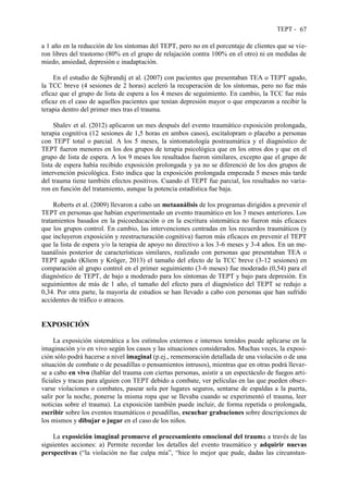TEPT - 67
a 1 año en la reducción de los síntomas del TEPT, pero no en el porcentaje de clientes que se vie-
ron libres del trastorno (80% en el grupo de relajación contra 100% en el otro) ni en medidas de
miedo, ansiedad, depresión e inadaptación.
En el estudio de Sijbrandij et al. (2007) con pacientes que presentaban TEA o TEPT agudo,
la TCC breve (4 sesiones de 2 horas) aceleró la recuperación de los síntomas, pero no fue más
eficaz que el grupo de lista de espera a los 4 meses de seguimiento. En cambio, la TCC fue más
eficaz en el caso de aquellos pacientes que tenían depresión mayor o que empezaron a recibir la
terapia dentro del primer mes tras el trauma.
Shalev et al. (2012) aplicaron un mes después del evento traumático exposición prolongada,
terapia cognitiva (12 sesiones de 1,5 horas en ambos casos), escitalopram o placebo a personas
con TEPT total o parcial. A los 5 meses, la sintomatología postraumática y el diagnóstico de
TEPT fueron menores en los dos grupos de terapia psicológica que en los otros dos y que en el
grupo de lista de espera. A los 9 meses los resultados fueron similares, excepto que el grupo de
lista de espera había recibido exposición prolongada y ya no se diferenció de los dos grupos de
intervención psicológica. Esto indica que la exposición prolongada empezada 5 meses más tarde
del trauma tiene también efectos positivos. Cuando el TEPT fue parcial, los resultados no varia-
ron en función del tratamiento, aunque la potencia estadística fue baja.
Roberts et al. (2009) llevaron a cabo un metaanálisis de los programas dirigidos a prevenir el
TEPT en personas que habían experimentado un evento traumático en los 3 meses anteriores. Los
tratamientos basados en la psicoeducación o en la escritura sistemática no fueron más eficaces
que los grupos control. En cambio, las intervenciones centradas en los recuerdos traumáticos (y
que incluyeron exposición y reestructuración cognitiva) fueron más eficaces en prevenir el TEPT
que la lista de espera y/o la terapia de apoyo no directivo a los 3-6 meses y 3-4 años. En un me-
taanálisis posterior de características similares, realizado con personas que presentaban TEA o
TEPT agudo (Kliem y Kröger, 2013) el tamaño del efecto de la TCC breve (3-12 sesiones) en
comparación al grupo control en el primer seguimiento (3-6 meses) fue moderado (0,54) para el
diagnóstico de TEPT, de bajo a moderado para los síntomas de TEPT y bajo para depresión. En
seguimientos de más de 1 año, el tamaño del efecto para el diagnóstico del TEPT se redujo a
0,34. Por otra parte, la mayoría de estudios se han llevado a cabo con personas que han sufrido
accidentes de tráfico o atracos.
EXPOSICIÓN
La exposición sistemática a los estímulos externos e internos temidos puede aplicarse en la
imaginación y/o en vivo según los casos y las situaciones considerados. Muchas veces, la exposi-
ción sólo podrá hacerse a nivel imaginal (p.ej., rememoración detallada de una violación o de una
situación de combate o de pesadillas o pensamientos intrusos), mientras que en otras podrá llevar-
se a cabo en vivo (hablar del trauma con ciertas personas, asistir a un espectáculo de fuegos arti-
ficiales y tracas para alguien con TEPT debido a combate, ver películas en las que pueden obser-
varse violaciones o combates, pasear sola por lugares seguros, sentarse de espaldas a la puerta,
salir por la noche, ponerse la misma ropa que se llevaba cuando se experimentó el trauma, leer
noticias sobre el trauma). La exposición también puede incluir, de forma repetida o prolongada,
escribir sobre los eventos traumáticos o pesadillas, escuchar grabaciones sobre descripciones de
los mismos y dibujar o jugar en el caso de los niños.
La exposición imaginal promueve el procesamiento emocional del trauma a través de las
siguientes acciones: a) Permite recordar los detalles del evento traumático y adquirir nuevas
perspectivas (“la violación no fue culpa mía”, “hice lo mejor que pude, dadas las circunstan-
 