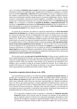 TEPT - 68
cias”). b) Acentúa la distinción entre recordar (el presente) y reencontrar el evento traumático
(el pasado) y permite así comprender que lo segundo, pero no lo primero, es peligroso. c) Ayuda a
crear un recuerdo organizado y coherente del evento traumático en el que se integran los recuer-
dos verbales y somatosensoriales. Como dirían Gidron et al. (2001), ayuda a cambiar el procesa-
miento de la información traumática desde procesos de memoria fragmentada, afectiva, somato-
sensorial e incontrolable a procesos de memoria lingüística, controlable y más cognitiva. d) De-
muestra que la implicación emocional con el recuerdo traumático lleva a la reducción de la an-
siedad y no a su aumento. e) Aumenta la sensación de dominio y competencia personal. Por
otra parte, la exposición en vivo proporciona información correctiva de que las situaciones evi-
tadas relacionadas con el trauma no son peligrosas y, de este modo, reduce la ansiedad y aumen-
ta la sensación de dominio (Cook, Schnurr y Foa, 2004).
Es normal que los pacientes que aplican la exposición experimenten un cierto incremento
temporal de sus síntomas que en algunos casos puede durar varias semanas antes de que empie-
cen a notar una reducción. Por ello, es fundamental avisar, tanto a los clientes como a sus perso-
nas allegadas, de que dicho incremento es temporal y no indica que el tratamiento esté fallando
(Keane et al., 1992). Foa et al. (2002) han estudiado en mujeres con TEPT crónico subsecuente a
asalto sexual o no sexual si la exposición imaginal exacerba los síntomas del TEPT. Sus principa-
les resultados fueron: a) Tras la introducción de la exposición imaginal, sólo una minoría infor-
mó de un incremento significativo de los síntomas: un 10,5% en TEPT, un 21% en ansiedad y
un 9% en depresión. b) La exacerbación de los síntomas fue temporal. c) Las pacientes que in-
formaron exacerbación en cualquiera de los tres grupos de síntomas se beneficiaron del trata-
miento igual que las que no informaron exacerbación. Incluso aquellas con mayor exacerbación
se beneficiaron del tratamiento. d) Las pacientes que informaron exacerbación de los síntomas no
abandonaron en mayor proporción el tratamiento.
Por otra parte, parece que para que la exposición funcione no basta con que se produzca una
mera reexperimentación de la emoción, sino que la persona debe aprender a responder a su expe-
riencia de un modo diferente, con una menor activación autónoma y/o con una nueva perspectiva
cognitiva (Littrell, 1998); esto requiere, como mínimo, que la exposición sea sistemática y pro-
longada y que se extienda a lo largo de un número suficiente de sesiones. No es extraño que se
necesiten 20 sesiones de al menos 90 minutos de duración; si las sesiones terminan prematura-
mente, puede producirse sensibilización (Frueh, Turner y Beidel, 1995).
Exposición terapéutica directa (Keane et al., 1992)
En el procedimiento que Keane et al. (1992) han llamado exposición terapéutica directa, se
persigue que la exposición sea lo más detallada posible. El terapeuta debe intentar conseguir el
mayor número de aspectos posibles sobre el suceso traumático: qué pasó, cuándo, dónde, cómo,
quién estuvo implicado, cuáles fueron las reacciones experimentadas, etc. Obtener esta informa-
ción no es fácil ya que muchos pacientes se sienten angustiados al hablar del tema e incluso cul-
pables por lo que pasó. Por lo tanto, el terapeuta debe ofrecer su apoyo y evitar los juicios valora-
tivos al discutir el trauma del paciente. Asimismo, debe mostrarse empático y ser consciente de
sus propias reacciones emocionales y controlarlas; las reacciones emocionales fuertes pueden ser
malinterpretadas por el cliente y provocar una crisis (Keane et al., 1992).
- En la exposición terapéutica directa el paciente es entrenado en relajación muscular
progresiva durante varias sesiones antes de comenzar; sin embargo, no hay pruebas de
que la relajación aumente la eficacia de la exposición prolongada. Alcanzado un cierto
dominio de la relajación, comienza la exposición imaginal. Cada sesión se inicia con va-
rios minutos de relajación; después se pide al cliente que imagine que vuelve al periodo
 
