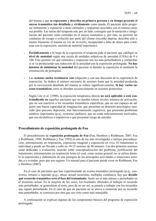TEPT - 69
del trauma y que se represente y describa en primera persona y en tiempo presente el
suceso traumático tan detallada y vívidamente como pueda. El paciente debe progre-
sar lentamente y exponerse a tanto estímulos y respuestas asociados con el trauma como
sea posible. Las tareas del terapeuta son, por un lado, conseguir que la narración e imagi-
nación del paciente estén centradas en el suceso traumático y, por otro, no permitir las
conductas de escape o evitación por parte del cliente (recordar deprisa, describir más o
menos fríamente el trauma en vez de revivirlo, incapacidad o falta de deseo para conti-
nuar con la exposición, omisión de material importante).
- Periódicamente a lo largo de la exposición el terapeuta pide al paciente que califique su
nivel de ansiedad según una escala de unidades subjetivas de ansiedad (USAs) de 0 a
100. Esto permite ver qué estímulos y respuestas son los más perturbadores y comprobar
si se va produciendo una reducción de la ansiedad con la exposición prolongada. No hay
intentos de minimizar la ansiedad del paciente ni durante la exposición ni mediante la
construcción de jerarquías.
- Las sesiones suelen terminarse con relajación y con una discusión de la experiencia de
exposición. Se dedica el número necesario de sesiones hasta que la ansiedad producida
por la reevocación detallada del trauma se reduce significativamente. Si hay varios su-
cesos traumáticos, estos se abordan secuencialmente en sesiones posteriores.
- Según Litz et al. (1990), la exposición terapéutica directa no será aplicable o está con-
traindicada en aquellos pacientes que no pueden tolerar niveles intensos de activación,
que no son reactivos a los recuerdos traumáticos específicas, que no son capaces de ad-
quirir una buena capacidad de imaginación, que presentan un deterioro psicológico mar-
cado (por psicosis, depresión, mal funcionamiento cognitivo), que presentan problemas
médicos importantes (p.ej., trastorno cardíaco), que no están suficientemente motivados,
que son alcohólicos o impulsivos o que presentan riesgo de suicidio.
Procedimiento de exposición prolongada de Foa
El procedimiento de exposición prolongada de Foa (Foa, Hembree y Rorhbaum, 2007; Foa
y Rorhbaum, 1998; Rothbaum y Foa, 1992) es uno de los más investigados e incluye psicoeduca-
ción, entrenamiento en respiración, exposición imaginal y exposición en vivo. El tratamiento es
individual y puede ser llevado a cabo en 10-15 sesiones de 90 minutos. Las dos primeras sesiones
están dedicadas a evaluación, acuerdo sobre conceptualización del problema, justificación del
tratamiento, entrenamiento en respiración lenta (el cual, como norma general, no se utiliza duran-
te la exposición) y elaboración de una jerarquía de las principales actividades o situaciones temi-
das y/o evitadas, pero que son seguras. Un manual para el paciente puede verse en Rothbaum, Foa
y Hembree (2007).
En el caso de pacientes que han experimentado un evento traumático prolongado (p.ej., cau-
tiverio, tortura) o repetido (p.ej., abuso sexual recurrente, múltiples combates), hay que decidir
qué recuerdo traumático será el foco del tratamiento. Suele ser el más intruso y perturbador en
el momento actual. En la mayoría de los casos, los resultados obtenidos al trabajar el recuerdo
más perturbador, se generalizan al resto, pero de no ser así, se pasaría a trabajar con los recuerdos
que siguen perturbando. En el caso de que un paciente no se atreva a comenzar por su recuerdo
más perturbador, se comienza por otro que sea visto como más manejable.
A continuación se explican algunos de los componentes básicos del programa de exposición
prolongada:
 