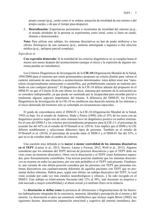 TEPT - 7
propio cuerpo (p.ej., sentir como si se soñara; sensación de irrealidad de uno mismo o del
propio cuerpo, o de que el tiempo pasa despacio).
2. Desrealización: Experiencias persistentes o recurrentes de irrealidad del entorno (p.ej.,
el mundo alrededor de la persona se experimenta como irreal, como si fuera un sueño,
distante o distorsionado).
Nota: Para utilizar este subtipo, los síntomas disociativos no han de poder atribuirse a los
efectos fisiológicos de una sustancia (p.ej., amnesia anterógrada o lagunas) u otra afección
médica (p.ej., epilepsia parcial compleja).
Especificar si:
Con expresión demorada: Si la totalidad de los criterios diagnósticos no se cumplen hasta al
menos seis meses después del acontecimiento (aunque el inicio y la expresión de algunos sín-
tomas puedan ser inmediatos).
Los Criterios Diagnósticos de Investigación de la CIE-10 (Organización Mundial de la Salud,
1994/2000) para el trastorno por estrés postraumático proponen un criterio distinto para valorar el
carácter estresante de una situación o acontecimiento determinados: éstos deben tener una “natu-
raleza excepcionalmente amenazante o catastrófica, que probablemente causaría un malestar pro-
fundo en casi cualquier persona”. El diagnóstico de la CIE-10 difiere además del propuesto en el
DSM-IV en que el Criterio D de este último (es decir, síntomas por aumento de la activación) no
se considera indispensable, ya que puede ser sustituido por la incapacidad para recordar parcial o
totalmente algunos aspectos importantes del trauma. A diferencia del DSM-IV, los Criterios
Diagnósticos de Investigación de la CIE-10 no establecen una duración mínima de los síntomas y
el inicio demorado del trastorno sólo se contempla en circunstancias especiales.
El grado de concordancia entre el DSM-IV y la CIE-10 (Organización Mundial de la Salud,
1992) es bajo. En el estudio de Andrews, Slade y Peters (1999), sólo el 35% de los casos con un
diagnóstico positivo según uno de estos sistemas tuvo un diagnóstico positivo en ambos sistemas.
En el caso del DSM-5 y los criterios provisionalmente propuestos para la CIE-11, el porcentaje de
acuerdo fue del 42% en el estudio de O’Donnell et al. (2014). Esto implica que el DSM y la CIE
difieren notablemente y seleccionan diferentes tipos de personas. También en el estudio de
O’Donnell et al. (2014), el porcentaje de acuerdo entre el DSM-5 y el DSM-IV fue del 52%, o
que no es de extrañar dado el cambio de criterios.
Una cuestión muy debatida es la mayor o menor centralidad de los síntomas disociativos
en el TEPT (Lanius et al., 2012; Steuwe, Lanius y Frewen, 2012; Wolf et al., 2012). Algunos
consideran que los síntomas del TEPT derivan de procesos disociativos y que el TEPT debe ser
visto como un trastorno disociativo. Otros ven la disociación y el TEPT como fenómenos separa-
dos, pero frecuentemente comórbidos. Una tercera posición mantiene que los síntomas disociati-
vos no ocurren en todos los pacientes, pro son más probables si el TEPT está presente. Finalmen-
te, una variante de esta última posición considera que las personas con TEPT que presentan sín-
tomas disociativos son cualitativamente diferentes de aquellos pacientes con TEPT que no pre-
sentan dichos síntomas. Habría pues, según esto último, un subtipo disociativo del TEPT, lo cual
viene avalado por cada vez más estudios neurobiológicos y clínicos, y ha sido recogido en el
DSM-5. Este subtipo es relativamente frecuente (del 12% al 30%, más frecuente en mujeres) y
está asociado a mayor comorbilidad y al abuso sexual y/o maltrato físico en la infancia.
La disociación se define como la presencia de alteraciones o fragmentaciones de las funcio-
nes habitualmente integradas de la conciencia, memoria, identidad y percepción de sí mismo y del
entorno. La disociación es pues un constructo multifacético que incluye según Briere (2002), las
siguientes facetas: desconexión (separación emocional y cognitiva del entorno inmediato), des-
 
