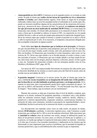 TEPT - 70
- Autoexposición en vivo (AEV). Comienza ya en la segunda sesión y es revisada en cada
sesión. Se pide al cliente que realice ciertas tareas de exposición en vivo a situaciones
temidas o evitadas, pero objetivamente seguras. Estas tareas se eligen de la jerarquía
elaborada y deben tener un nivel de ansiedad similar al enfrentado en la sesión; para ello,
puede ser necesario modificar algunas de las características de las situaciones de la jerar-
quía (p.ej., presencia de otros, momento del día). En general, se comienza con situacio-
nes que provocan un nivel moderado de ansiedad (40-50 USAs) y se avanza hasta las
situaciones más temidas. El cliente debe permanecer en la situación al menos 30-45 mi-
nutos o hasta que la ansiedad se reduzca al menos el 50%. La exposición en vivo puede
también llevarse a cabo en sesión de terapia para potenciar la exposición imaginal (p.ej.,
llevar las mismas ropas que cuando el trauma) o cuando el paciente no se atreve a llevar
a cabo la exposición por sí solo. Si es necesario, el terapeuta o una persona allegada pue-
den acompañar al paciente en alguna ocasión.
Suele haber tres tipos de situaciones que se incluyen en la jerarquía: a) Situacio-
nes que son percibidas por el paciente como peligrosas, pero que no lo son. Por ejemplo,
en el caso de una mujer violada, acudir a fiestas, salir sola, permanecer sola en casa o ha-
blar con hombres. b) Situaciones que recuerdan el evento traumático, tales como ver las
noticias de TV, llevar una ropa similar a la se llevaba durante el evento u olores y soni-
dos asociados al mismo. c) Situaciones que son evitadas debido a un bajo estado de áni-
mo, tales como salir con los amigos, practicar deportes o aficiones, pasear, invitar a gente
a casa, etc. Ejemplos de situaciones evitadas y de tres jerarquías pueden verse en Foa,
Hembree y Rorhbaum (2007, págs. 66-70).
Las tareas de AEV son inspeccionadas brevemente al comienzo de cada sesión, pero
la discusión detallada de las mismas se reserva para cerca del final de la sesión, antes de
acordar nuevas actividades de AEV.
- Exposición imaginal. Comienza en la tercera sesión. Se pide al cliente que cierre los
ojos y reviva la escena traumática en su imaginación del modo más vívido posible y
que la describa en voz alta hablando en primera persona y en tiempo presente. El te-
rapeuta no interviene, pero ocasionalmente puede hacer algún comentario de apoyo: “sé
que esto es difícil, está haciendo un buen trabajo”, “lo está haciendo muy bien, siga con
la imagen”, “buen trabajo, siga en contacto con sus sentimientos”.
Durante dos sesiones se deja que el paciente elija el nivel de detalle a emplear, pero
después se le alienta, mediante las preguntas oportunas, a introducir más y más detalles
sobre los estímulos externos (lugar, estímulos visuales, auditivos, táctiles, olfativos y
gustativos) e internos (pensamientos, respuestas somáticas, consecuencias temidas). La
inclusión de todos estos elementos, incluida la percepción de impredecibilidad e incon-
trolabilidad, facilita la activación de la estructura de miedo y su procesamiento.
Las descripciones son repetidas varias veces en cada sesión, sin pausas en medio,
durante 45-60 minutos y grabadas. A intervalos regulares (p.ej., cada 5 minutos), se pide
al paciente que califique de 0 a 100 su nivel de malestar emocional. Debe procurarse que
la ansiedad se reduzca antes de terminar una sesión, aunque la habituación puede no
darse en las primeras sesiones. En estos casos, se refuerza al cliente por su aplomo y, si
es preciso, se le pide que aplique la respiración lenta para reducir su malestar. Asimismo,
se le dice que el acceso a los recuerdos traumáticos e implicación en los mismos que ha
demostrado es muy importante para resolver el problema, que la ansiedad irá bajando en
sesiones posteriores y que es esta habituación entre sesiones la que es importante.
 