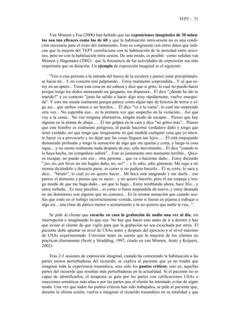 TEPT - 71
Van Minnen y Foa (2006) han hallado que las exposiciones imaginales de 30 minu-
tos son tan eficaces como las de 60 y que la habituación intra-sesión no es una condi-
ción necesaria para el éxito del tratamiento. Esto es congruente con otros datos que indi-
can que la mejora del TEPT correlaciona con la habituación de la ansiedad entre sesio-
nes, pero no con la habituación intra-sesión. De este modo, es posible –como señalan van
Minnen y Hagenaars (2002)– que la frecuencia de las actividades de exposición sea más
importante que su duración. Un ejemplo de exposición imaginal es el siguiente:
"Veo a esta persona a la entrada del hueco de la escalera y parece estar precipitándo-
se hacia mí... Y mi corazón está palpitando... Estoy realmente sorprendida... Y sé que es-
toy en un apuro... Tiene esta cosa en mi cabeza y dice que si grito, lo cual no puedo hacer
porque tengo los dedos atenazando mi garganta, me disparará... Él dice "¿dónde ha ido tu
marido?" y yo contesto "justo ha salido a hacer algo muy rápidamente, vuelve ensegui-
da". Y esto me asusta realmente porque parece como algún tipo de historia de terror o al-
go así... que ambos vamos a ser heridos... Él dice "ve a la cama", lo cual me sorprende
otra vez... No esperaba eso... es la primera vez que sospecho en la violación... Así que
voy a la cama... No veo ninguna alternativa, ningún modo de escapar... Pienso que hay
alguien en la planta de abajo...... Él me golpea en la cara y dice "no grites más"... Pienso
que este hombre es realmente peligroso, él puede hacerme verdadero daño y tengo que
tener cuidado, así que tengo que imaginarme en qué medida cualquier cosa que yo inten-
te hacer va a provocarle y no dejar que las cosas lleguen tan lejos...... Él está empujando
demasiado profundo y tengo la sensación de algo que me quema y corta, y luego la cosa
sigue... y no siento realmente nada después de eso, sólo movimiento... Él dice "cuando te
lo haya hecho, mi compañero subirá"... Este es justamente otro momento terrible... Quie-
ro escapar, no puedo con eso... otra persona... que va a hacerme daño... Estoy diciendo
"¡no, no, por favor no me hagáis daño, no, no!"... y lo odio, odio gimotear. Me oigo a mí
misma diciéndolo y desearía parar, es como si no pudiera hacerlo... Él se corre, lo saca y
dice... "bésalo", lo cual yo no quiero hacer... Mi boca está sangrando y me duele... eso
parece el demonio y pienso que es sucio... y no quiero hacerlo, pero él me empuja y ten-
go miedo de que me haga daño... así que lo hago... Estoy temblando ahora, hace frío... y
estoy turbada... Es muy peculiar... es como si fuera suspendida de nuevo, y estoy desnuda
en mi dormitorio con alguien que no conozco... Es la misma sensación que cuando sue-
ñas que estás en el trabajo incorrectamente vestida, como si fueras en pijama a trabajar o
algo así... una clase de pánico menor o azoramiento y tú no quieres que nadie te vea...".
Se pide al cliente que escuche en casa la grabación de audio una vez al día, sin
interrupción e imaginando lo que oye. No hay que hacer esto antes de ir a dormir y hay
que avisar al cliente de que vigile para que la grabación no sea escuchada por otros. El
paciente debe apuntar su nivel de USAs antes y después del ejercicio y el nivel máximo
de USAs experimentado. Conviene tener en cuenta que la mayoría de los clientes no
practican diariamente (Scott y Stradding, 1997, citado en van Minnen, Arntz y Keijsers,
2002).
Tras 2-3 sesiones de exposición imaginal, cuando ha comenzado la habituación a las
partes menos perturbadoras del recuerdo, se explica al paciente que ya no tendrá que
imaginar toda la experiencia traumática, sino sólo los puntos críticos, esto es, aquellas
partes del recuerdo que resultan más perturbadoras en la actualidad. Si el paciente no es
capaz de identificarlos, el terapeuta se guía por las partes con calificaciones USAs o
reacciones somáticas más altas o por las partes que el cliente ha intentado evitar de algún
modo. Una vez que todos los puntos críticos han sido trabajados, se pide al paciente que,
durante la última sesión, vuelva a imaginar el recuerdo traumático en su totalidad y que
 
