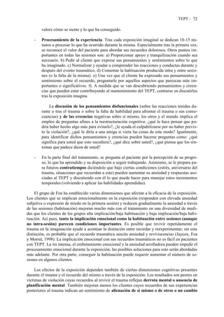 TEPT - 72
valore cómo se siente y lo que ha conseguido.
- Procesamiento de la experiencia. Tras cada exposición imaginal se dedican 10-15 mi-
nutos a procesar lo que ha ocurrido durante la misma. Especialmente tras la primera vez,
se reconoce el valor del paciente para abordar sus recuerdos dolorosos. Otros puntos im-
portantes en todas las sesiones son: a) Proporcionar apoyo y tranquilización cuando sea
necesario. b) Pedir al cliente que exprese sus pensamientos y sentimientos sobre lo que
ha imaginado. c) Normalizar y ayudar a comprender las reacciones y conductas durante y
después del evento traumático. d) Comentar la habituación producida intra y entre sesio-
nes (o la falta de la misma). e) Una vez que el cliente ha expresado sus pensamientos y
sentimiento sobre el recuerdo, preguntarle por aquellos aspectos que parezcan más im-
portantes o significativos. f). A medida que se van descubriendo pensamientos y creen-
cias que pueden estar contribuyendo al mantenimiento del TEPT, centrarse en discutirlos
tras la exposición imagina
La discusión de los pensamientos disfuncionales (sobre las reacciones tenidas du-
rante o tras el trauma o sobre la falta de habilidad para afrontar el trauma o sus conse-
cuencias) y de las creencias negativas sobre sí mismo, los otros y el mundo implica el
empleo de preguntas afines a la reestructuración cognitiva: ¿qué le hace pensar que po-
dría haber hecho algo más para evitarlo?, ¿le ayuda el culpabilizarse por no haber previs-
to la violación?, ¿qué le diría a una amiga si viera las cosas de este modo? Igualmente,
para identificar dichos pensamientos y creencias pueden hacerse preguntas como: ¿qué
significa para usted que esto sucediera?, ¿qué dice sobre usted?, ¿qué piensa que los sín-
tomas que padece dicen de usted?
- En la parte final del tratamiento, se pregunta al paciente por la percepción de su progre-
so, lo que ha aprendido y su disposición a seguir trabajando. Asimismo, se le prepara pa-
ra futuros contratiempos diciéndole que bajo ciertas condiciones (estrés, aniversario del
trauma, situaciones que recuerdan a este) pueden aumentar su ansiedad y respuestas aso-
ciadas al TEPT y discutiendo con él lo que puede hacer para manejar estos incrementos
temporales (volviendo a aplicar las habilidades aprendidas).
El grupo de Foa ha establecido varias dimensiones que afectan a la eficacia de la exposición.
Los clientes que se implican emocionalmente en la exposición (responden con elevada ansiedad
subjetiva o expresión de miedo en la primera sesión) y reducen gradualmente la ansiedad a través
de las sesiones (habituación) mejoran mucho más con el tratamiento en una diversidad de medi-
das que los clientes de los grupos alta implicación/baja habituación y baja implicación/baja habi-
tuación. Así pues, tanto la implicación emocional como la habituación entre sesiones (aunque
no intra-sesión) parecen condiciones importantes. Es posible que revivir repetidamente el
trauma en la imaginación ayude a acentuar la distinción entre recordar y reexperimentar; sin esta
distinción, es probable que el recuerdo traumática suscite ansiedad y reviviscencias (Jaycox, Foa
y Morral, 1998). La implicación emocional con sus recuerdos traumáticos no es fácil en pacientes
con TEPT. La ira intensa, el embotamiento emocional y la ansiedad arrolladora pueden impedir el
procesamiento emocional durante la exposición; las posibles soluciones para esto serán abordadas
más adelante. Por otra parte, conseguir la habituación puede requerir aumentar el número de se-
siones en algunos clientes.
Los efectos de la exposición dependen también de ciertas dimensiones cognitivas presentes
durante el trauma y el recuerdo del mismo a través de la exposición. Los resultados son peores en
víctimas de violación cuyas recuerdos al revivir el trauma reflejan derrota mental o ausencia de
planificación mental. También mejoran menos los clientes cuyos recuerdos de sus experiencias
posteriores al trauma indican un sentimiento de alienación de sí mismo o de otros o un cambio
 