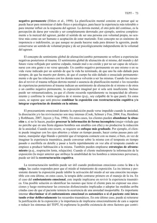 TEPT - 73
negativo permanente (Ehlers et al., 1998). La planificación mental consiste en pensar qué se
puede hacer para minimizar el daño físico o psicológico, para hacer la experiencia más tolerable o
para intentar influir en la respuesta del agresor. La derrota mental, el otro polo del continuo, es la
percepción de darse por vencido y ser completamente derrotado; por ejemplo, sentirse completa-
mente a la merced del agresor, perder el sentido de ser una persona con voluntad propia, no sen-
tirse más como un ser humano o aceptación de estar muriendo. Este concepto no es sinónimo de
impotencia o indefensión, ya que aunque no pueda hacerse nada para detener la agresión, puede
conservarse un sentido de voluntad propia y de ser psicológicamente independiente de la voluntad
del agresor.
El concepto de sentimiento global de alienación/cambio permanente se refiere a experiencias
negativas posteriores al trauma. El sentimiento global de alienación de sí mismo, del mundo y del
futuro viene reflejado por sentirse culpado, tratado mal o no creído y por no ser capaz de relacio-
narse con otra gente o no verse apoyado. Un cambio negativo permanente en uno mismo o en su
vida viene indicado por un sentido de que la vida ha terminado, de que uno ha sido dañado para
siempre, de que ha muerto por dentro, de que el cuerpo ha sido dañado o ensuciado permanente-
mente o de que las relaciones con los demás nunca volverán a ser las mismas. Cuando los recuer-
dos al revivir el trauma reflejan derrota mental o ausencia de planificación mental o los recuerdos
de experiencias posteriores al trauma indican un sentimiento de alienación de sí mismo o de otros
o un cambio negativo permanente, la exposición imaginal por sí sola será insuficiente. Incluso
puede ser retraumatizadora, ya que el cliente recuerda repetidamente su incapacidad de afronta-
miento y confirma la visión negativa de sí mismo (p.ej., soy culpable de lo que pasó). En estos
casos, se supone que será preciso combinar la exposición con reestructuración cognitiva y/o
integrar experiencias de dominio en la misma.
El procesamiento emocional durante la exposición puede verse impedido cuando la ansiedad,
la disociación y/o las reviviscencias son muy intensas (Cook, Schnurr y Foa, 2004; Foa, Hembree
y Rothbaum, 2007; Jaycox y Foa, 1996). En estos casos, los clientes pueden abandonar la situa-
ción o, si no lo hacen, pueden procesar la información de forma incompleta (mujer violada que
no percibe que en una fiesta algunos hombres son amables con ella) y no producirse la reducción
de la ansiedad. Cuando esto ocurre, se requiere un enfoque más graduado. Por ejemplo, el clien-
te puede imaginar con los ojos abiertos y relatar en tiempo pasado, hacer cortas pausas para cal-
marse, manipular algo blando o permitir que el terapeuta contacte con su mano; o bien, en vez de
imaginar la experiencia traumática, puede conversar sobre la misma con el terapeuta en tiempo
pasado o escribirla en detalle y pasar a leerla repetidamente en voz alta al terapeuta cuando se
empiece a producir habituación a la misma. También pueden emplearse estrategias de afronta-
miento (p.ej., respiración lenta, relajación). Cuando el cliente malinterprete la información de la
exposición (la mujer anterior que atribuye la amabilidad de los hombres a intenciones perversas),
puede ser útil la reestructuración cognitiva.
La reestructuración también puede ser útil cuando predominan emociones como la ira o la
culpa, las cuales responden peor que el miedo al tratamiento de exposición. La ira intensa y per-
sistente durante la exposición puede inhibir la activación del miedo al ser una emoción incompa-
tible con esta última; en estos casos, la terapia debe centrarse primero en el manejo de la ira. En
el caso del embotamiento emocional, este impide implicarse en revivir la experiencia traumáti-
ca. Una posible solución es identificar las razones que tiene el cliente para no expresar sus emo-
ciones y luego reestructurar las creencias disfuncionales implicadas o adoptar las medidas arriba
citadas caso de que el paciente temiera la ocurrencia de una ansiedad insoportable. Es importante
intentar discriminar si el embotamiento emocional es automático o si el paciente está inten-
tando evitar deliberadamente los recuerdos traumáticos. En este último caso, puede a) reiterarse
la justificación de la exposición y la importancia de implicarse emocionalmente de cara a superar
o reducir los síntomas del TEPT, b) explorarse la posible existencia de otros factores que contri-
 