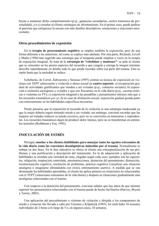TEPT - 74
buyan a mantener dicho comportamiento (p.ej., ganancias secundarias, ciertos trastornos de per-
sonalidad), y/o c) enseñar al cliente estrategias de afrontamiento. En el primer caso, puede pedirse
al paciente que enriquezca la escena con más detalles descriptivos, sensaciones y reacciones emo-
cionales.
Otros procedimientos de exposición
En la terapia de procesamiento cognitivo se emplea también la exposición, pero de una
forma diferente a las anteriores, tal como se explica más adelante. Por otra parte, Richards, Lovell
y Marks (1994) han sugerido una estrategia que el terapeuta puede emplear a veces en la terapia
de exposición imaginal. Se trata de la estrategia de "rebobinar y mantener": se pide al cliente
que se concentre en los peores aspectos del recuerdo y que congele y retenga la imagen mientras
describe repetidamente en detalle todo lo que puede recordar sobre esa parte del trauma. Esto se
repite hasta que la ansiedad se reduce.
Echeburúa, de Corral, Zubizarreta y Sarasua (1997) centran su técnica de exposición en víc-
timas con TEPT subsecuente a violación o abuso sexual en cuatro aspectos: a) recuperación gra-
dual de actividades gratificantes que tienden a ser evitadas (p.ej., contactos sociales); b) exposi-
ción a estímulos ansiógenos y evitados y que son frecuentes en la vida diaria (p.ej., escenas eróti-
cas o violentas en TV); c) exposición imaginal a las pesadillas y pensamientos intrusos más que a
los recuerdos traumáticos per se; d) en caso de disfunción sexual, exposición gradual guiada junto
con entrenamiento en las habilidades específicas necesarias.
Puede pensarse que la exposición al recuerdo de la violación es una estrategia inadecuada ya
que la mujer debería seguir teniendo miedo a ser violada; sin embargo, conviene recordar que las
mujeres así tratadas reducen su miedo excesivo, pero no se convierten en temerarias o impruden-
tes. Los recuerdos traumáticos dejen de producir dolor intenso, pero no se transforman en estímu-
los neutrales (Rothbaum y Foa, 1992).
INOCULACIÓN DE ESTRÉS
Persigue enseñar a los clientes habilidades para manejar tanto los agentes estresantes de
la vida diaria como las reacciones desadaptativas inducidas por el trauma. Normalmente se
trabaja en dos fases. En la fase educativa se ofrece al cliente una conceptualización de sus pro-
blemas y una justificación y descripción del tratamiento. En la de adquisición y aplicación de
habilidades se enseñan una variedad de estas, elegidas según cada caso; ejemplos son las siguien-
tes: relajación, respiración controlada, autoinstrucciones, detención del pensamiento, distracción,
reestructuración cognitiva, resolución de problemas, práctica cognitiva (visualizar una situación
ansiógena e imaginarse afrontándola con éxito), entrenamiento asertivo. A medida que se van
dominando las habilidades aprendidas, el cliente las aplica primero en situaciones no relacionadas
con el TEPT (situaciones estresantes de la vida diaria) y después en situaciones gradualmente más
ansiógenas relacionadas con el trauma.
Con respecto a la detención del pensamiento, conviene señalar que hay datos de que intentar
suprimir los pensamientos relacionados con el trauma puede de hecho facilitarlos (Harvey, Bryant
y Tarrier, 2003).
Una aplicación del procedimiento a víctimas de violación y dirigida a los componentes de
miedo y evitación fue llevada a cabo por Veronen y Kilpatrick (1983). En total hubo 10 sesiones
individuales de 2 horas a lo largo de 5 o, en algunos casos, 10 semanas.
 