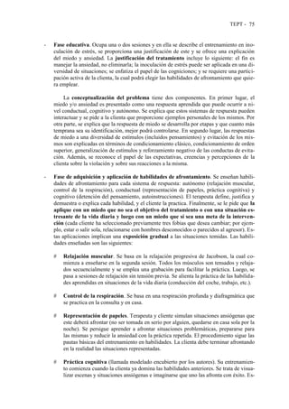 TEPT - 75
- Fase educativa. Ocupa una o dos sesiones y en ella se describe el entrenamiento en ino-
culación de estrés, se proporciona una justificación de este y se ofrece una explicación
del miedo y ansiedad. La justificación del tratamiento incluye lo siguiente: el fin es
manejar la ansiedad, no eliminarla; la inoculación de estrés puede ser aplicada en una di-
versidad de situaciones; se enfatiza el papel de las cogniciones; y se requiere una partici-
pación activa de la clienta, la cual podrá elegir las habilidades de afrontamiento que quie-
ra emplear.
La conceptualización del problema tiene dos componentes. En primer lugar, el
miedo y/o ansiedad es presentado como una respuesta aprendida que puede ocurrir a ni-
vel conductual, cognitivo y autónomo. Se explica que estos sistemas de respuesta pueden
interactuar y se pide a la clienta que proporcione ejemplos personales de los mismos. Por
otra parte, se explica que la respuesta de miedo se desarrolla por etapas y que cuanto más
temprana sea su identificación, mejor podrá controlarse. En segundo lugar, las respuestas
de miedo a una diversidad de estímulos (incluidos pensamientos) y evitación de los mis-
mos son explicadas en términos de condicionamiento clásico, condicionamiento de orden
superior, generalización de estímulos y reforzamiento negativo de las conductas de evita-
ción. Además, se reconoce el papel de las expectativas, creencias y percepciones de la
clienta sobre la violación y sobre sus reacciones a la misma.
- Fase de adquisición y aplicación de habilidades de afrontamiento. Se enseñan habili-
dades de afrontamiento para cada sistema de respuesta: autónomo (relajación muscular,
control de la respiración), conductual (representación de papeles, práctica cognitiva) y
cognitivo (detención del pensamiento, autoinstrucciones). El terapeuta define, justifica y
demuestra o explica cada habilidad, y el cliente la practica. Finalmente, se le pide que la
aplique con un miedo que no sea el objetivo del tratamiento o con una situación es-
tresante de la vida diaria y luego con un miedo que sí sea una meta de la interven-
ción (cada cliente ha seleccionado previamente tres fobias que desea cambiar; por ejem-
plo, estar o salir sola, relacionarse con hombres desconocidos o parecidos al agresor). Es-
tas aplicaciones implican una exposición gradual a las situaciones temidas. Las habili-
dades enseñadas son las siguientes:
# Relajación muscular. Se basa en la relajación progresiva de Jacobson, la cual co-
mienza a enseñarse en la segunda sesión. Todos los músculos son tensados y relaja-
dos secuencialmente y se emplea una grabación para facilitar la práctica. Luego, se
pasa a sesiones de relajación sin tensión previa. Se alienta la práctica de las habilida-
des aprendidas en situaciones de la vida diaria (conducción del coche, trabajo, etc.).
# Control de la respiración. Se basa en una respiración profunda y diafragmática que
se practica en la consulta y en casa.
# Representación de papeles. Terapeuta y cliente simulan situaciones ansiógenas que
este deberá afrontar (no ser tomada en serio por alguien, quedarse en casa sola por la
noche). Se persigue aprender a afrontar situaciones problemáticas, prepararse para
las mismas y reducir la ansiedad con la práctica repetida. El procedimiento sigue las
pautas básicas del entrenamiento en habilidades. La clienta debe terminar afrontando
en la realidad las situaciones representadas.
# Práctica cognitiva (llamada modelado encubierto por los autores). Su entrenamien-
to comienza cuando la clienta ya domina las habilidades anteriores. Se trata de visua-
lizar escenas y situaciones ansiógenas e imaginarse que uno las afronta con éxito. Es-
 
