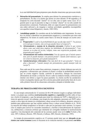 TEPT - 76
ta es una habilidad útil para prepararse para abordar situaciones que provocan miedo.
# Detención del pensamiento. Se emplea para detener los pensamientos rumiativos y
perturbadores. Se dice a la clienta que piense en estos durante 35-40 segundos y el
terapeuta los corta diciendo "¡basta!" en voz alta; esto se repite varias veces. El si-
guiente paso es que la paciente se diga a sí misma "¡basta!" en voz alta cuando los
pensamientos comienzan. Finalmente, debe ser capaz de parar los pensamientos con
una orden subvocal y de imaginar o realizar actividades agradables incompatibles
con aquellos (véase Kilpatrick y Amick, 1985/1993).
# Autodiálogo guiado. Se considera una de las habilidades más importantes. Se ense-
ña a la clienta a identificar sus pensamientos negativos y a sustituirlos por otros más
adaptativos. Se tienen en cuenta cuatro fases a la hora de manejar un evento estre-
sante:
a) Preparación ("¿cuál es la probabilidad de que suceda algo malo?"; "no pienses
en lo mal que te sientes, sino en lo que puedes hacer al respecto").
b) Afrontamiento y manejo de la situación estresante ("utiliza lo que sientes
ahora como una señal para emplear las habilidades de afrontamiento"; "con-
céntrate en tu plan de acción, relájate, toma una respiración profunda, estás
preparada para seguir").
c) Afrontamiento del sentirse desbordada ("era de esperar que el miedo aumen-
tara, pero lo puedo manejar, esto pasará pronto"; "puedo sentir náuseas y que-
rer evitar la situación, pero puedo manejarlo").
d) Autodeclaraciones reforzantes ("fue más fácil de lo que pensaba"; "tenía un
plan y funcionó"; "cuando manejo mis pensamientos, puedo manejar todo mi
cuerpo").
Para cada una de las cuatro fases anteriores, terapeuta y cliente elaboran una serie de
preguntas o afirmaciones que alientan al cliente a evaluar la probabilidad actual de
que un evento negativo suceda, controlar la autocrítica, manejar las reacciones
abrumadoras de miedo y evitación, llevar a cabo la conducta temida y reforzarse por
intentar esto último y seguir los pasos pautados. La clienta escribe las autodeclara-
ciones en pequeñas tarjetas que lleva encima para poder practicarlas fuera de la con-
sulta, primero fuera de las situaciones estresantes y después al abordar estas.
TERAPIA DE PROCESAMIENTO COGNITIVO
Es una terapia estructurada de 12 sesiones de 60 ó 90 minutos (según se aplique individual-
mente o en grupo) que combina reestructuración cognitiva y exposición (escribir sobre el trau-
ma y leerlo al terapeuta), y que fue pensada para tratar los síntomas de TEPT y depresión en víc-
timas de agresión sexual; sin embargo, esta terapia ha sido adaptada a personas con TEPT subse-
cuente a otros tipos de trauma (ex-combatientes, abuso sexual en la infancia, desastres, atracos) y
también para adolescentes que han sufrido maltrato físico o abuso sexual (Matulis et al., 2014).
La mayoría del trabajo terapéutico es llevado a cabo por los pacientes entre sesiones. La exposi-
ción se emplea para activar los recuerdos traumáticos y facilitar el descubrimiento de expectati-
vas, atribuciones y creencias erróneas que intentarán ser corregidas mediante la reestructuración
cognitiva. Una descripción del contenido de las sesiones puede verse en la tabla 3 (Astin y Re-
sick, 1997; Calhoun y Resick, 1993; Resick y Calhoun, 2001; Resick y Schnicke, 1993).
La terapia de procesamiento cognitivo en 12 sesiones puede tener que ser alargada en pa-
cientes con varios traumas (como es frecuente en la violación marital) o en pacientes con histo-
 