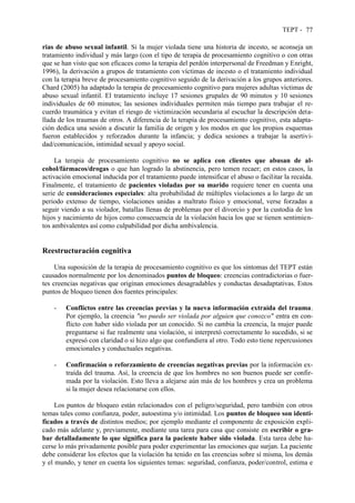 TEPT - 77
rias de abuso sexual infantil. Si la mujer violada tiene una historia de incesto, se aconseja un
tratamiento individual y más largo (con el tipo de terapia de procesamiento cognitivo o con otras
que se han visto que son eficaces como la terapia del perdón interpersonal de Freedman y Enright,
1996), la derivación a grupos de tratamiento con víctimas de incesto o el tratamiento individual
con la terapia breve de procesamiento cognitivo seguido de la derivación a los grupos anteriores.
Chard (2005) ha adaptado la terapia de procesamiento cognitivo para mujeres adultas víctimas de
abuso sexual infantil. El tratamiento incluye 17 sesiones grupales de 90 minutos y 10 sesiones
individuales de 60 minutos; las sesiones individuales permiten más tiempo para trabajar el re-
cuerdo traumática y evitan el riesgo de victimización secundaria al escuchar la descripción deta-
llada de los traumas de otros. A diferencia de la terapia de procesamiento cognitivo, esta adapta-
ción dedica una sesión a discutir la familia de origen y los modos en que los propios esquemas
fueron establecidos y reforzados durante la infancia; y dedica sesiones a trabajar la asertivi-
dad/comunicación, intimidad sexual y apoyo social.
La terapia de procesamiento cognitivo no se aplica con clientes que abusan de al-
cohol/fármacos/drogas o que han logrado la abstinencia, pero temen recaer; en estos casos, la
activación emocional inducida por el tratamiento puede intensificar el abuso o facilitar la recaída.
Finalmente, el tratamiento de pacientes violadas por su marido requiere tener en cuenta una
serie de consideraciones especiales: alta probabilidad de múltiples violaciones a lo largo de un
periodo extenso de tiempo, violaciones unidas a maltrato físico y emocional, verse forzadas a
seguir viendo a su violador, batallas llenas de problemas por el divorcio y por la custodia de los
hijos y nacimiento de hijos como consecuencia de la violación hacia los que se tienen sentimien-
tos ambivalentes así como culpabilidad por dicha ambivalencia.
Reestructuración cognitiva
Una suposición de la terapia de procesamiento cognitivo es que los síntomas del TEPT están
causados normalmente por los denominados puntos de bloqueo: creencias contradictorias o fuer-
tes creencias negativas que originan emociones desagradables y conductas desadaptativas. Estos
puntos de bloqueo tienen dos fuentes principales:
- Conflictos entre las creencias previas y la nueva información extraída del trauma.
Por ejemplo, la creencia "no puedo ser violada por alguien que conozco" entra en con-
flicto con haber sido violada por un conocido. Si no cambia la creencia, la mujer puede
preguntarse si fue realmente una violación, si interpretó correctamente lo sucedido, si se
expresó con claridad o si hizo algo que confundiera al otro. Todo esto tiene repercusiones
emocionales y conductuales negativas.
- Confirmación o reforzamiento de creencias negativas previas por la información ex-
traída del trauma. Así, la creencia de que los hombres no son buenos puede ser confir-
mada por la violación. Esto lleva a alejarse aún más de los hombres y crea un problema
si la mujer desea relacionarse con ellos.
Los puntos de bloqueo están relacionados con el peligro/seguridad, pero también con otros
temas tales como confianza, poder, autoestima y/o intimidad. Los puntos de bloqueo son identi-
ficados a través de distintos medios; por ejemplo mediante el componente de exposición expli-
cado más adelante y, previamente, mediante una tarea para casa que consiste en escribir o gra-
bar detalladamente lo que significa para la paciente haber sido violada. Esta tarea debe ha-
cerse lo más privadamente posible para poder experimentar las emociones que surjan. La paciente
debe considerar los efectos que la violación ha tenido en las creencias sobre sí misma, los demás
y el mundo, y tener en cuenta los siguientes temas: seguridad, confianza, poder/control, estima e
 