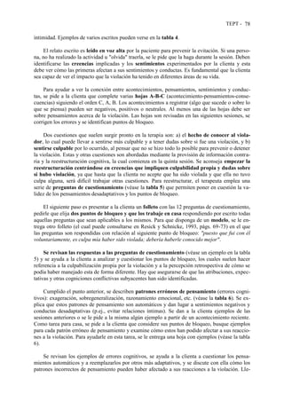 TEPT - 78
intimidad. Ejemplos de varios escritos pueden verse en la tabla 4.
El relato escrito es leído en voz alta por la paciente para prevenir la evitación. Si una perso-
na, no ha realizado la actividad u "olvida" traerla, se le pide que la haga durante la sesión. Deben
identificarse las creencias implicadas y los sentimientos experimentados por la clienta y esta
debe ver cómo las primeras afectan a sus sentimientos y conductas. Es fundamental que la clienta
sea capaz de ver el impacto que la violación ha tenido en diferentes áreas de su vida.
Para ayudar a ver la conexión entre acontecimientos, pensamientos, sentimientos y conduc-
tas, se pide a la clienta que complete varias hojas A-B-C (acontecimiento-pensamientos-conse-
cuencias) siguiendo el orden C, A, B. Los acontecimientos a registrar (algo que sucede o sobre lo
que se piensa) pueden ser negativos, positivos o neutrales. Al menos una de las hojas debe ser
sobre pensamientos acerca de la violación. Las hojas son revisadas en las siguientes sesiones, se
corrigen los errores y se identifican puntos de bloqueo.
Dos cuestiones que suelen surgir pronto en la terapia son: a) el hecho de conocer al viola-
dor, lo cual puede llevar a sentirse más culpable y a tener dudas sobre si fue una violación, y b)
sentirse culpable por lo ocurrido, al pensar que no se hizo todo lo posible para prevenir o detener
la violación. Estas y otras cuestiones son abordadas mediante la provisión de información contra-
ria y la reestructuración cognitiva, la cual comienza en la quinta sesión. Se aconseja empezar la
reestructuración centrándose en creencias que impliquen culpabilidad propia y dudas sobre
si hubo violación, ya que hasta que la clienta no acepte que ha sido violada y que ella no tuvo
culpa alguna, será difícil trabajar otras cuestiones. Para reestructurar, el terapeuta emplea una
serie de preguntas de cuestionamiento (véase la tabla 5) que permiten poner en cuestión la va-
lidez de los pensamientos desadaptativos y los puntos de bloqueo.
El siguiente paso es presentar a la clienta un folleto con las 12 preguntas de cuestionamiento,
pedirle que elija dos puntos de bloqueo y que los trabaje en casa respondiendo por escrito todas
aquellas preguntas que sean aplicables a los mismos. Para que disponga de un modelo, se le en-
trega otro folleto (el cual puede consultarse en Resick y Schnicke, 1993, págs. 69-73) en el que
las preguntas son respondidas con relación al siguiente punto de bloqueo: "puesto que fui con él
voluntariamente, es culpa mía haber sido violada; debería haberle conocido mejor".
Se revisan las respuestas a las preguntas de cuestionamiento (véase un ejemplo en la tabla
5) y se ayuda a la clienta a analizar y cuestionar los puntos de bloqueo, los cuales suelen hacer
referencia a la culpabilización propia por la violación y a la percepción retrospectiva de cómo se
podía haber manejado esta de forma diferente. Hay que asegurarse de que las atribuciones, expec-
tativas y otras cogniciones conflictivas subyacentes han sido identificadas.
Cumplido el punto anterior, se describen patrones erróneos de pensamiento (errores cogni-
tivos): exageración, sobregeneralización, razonamiento emocional, etc. (véase la tabla 6). Se ex-
plica que estos patrones de pensamiento son automáticos y dan lugar a sentimientos negativos y
conductas desadaptativas (p.ej., evitar relaciones íntimas). Se dan a la clienta ejemplos de las
sesiones anteriores o se le pide a la misma algún ejemplo a partir de un acontecimiento reciente.
Como tarea para casa, se pide a la clienta que considere sus puntos de bloqueo, busque ejemplos
para cada patrón erróneo de pensamiento y examine cómo estos han podido afectar a sus reaccio-
nes a la violación. Para ayudarle en esta tarea, se le entrega una hoja con ejemplos (véase la tabla
6).
Se revisan los ejemplos de errores cognitivos, se ayuda a la clienta a cuestionar los pensa-
mientos automáticos y a reemplazarlos por otros más adaptativos, y se discute con ella cómo los
patrones incorrectos de pensamiento pueden haber afectado a sus reacciones a la violación. Lle-
 