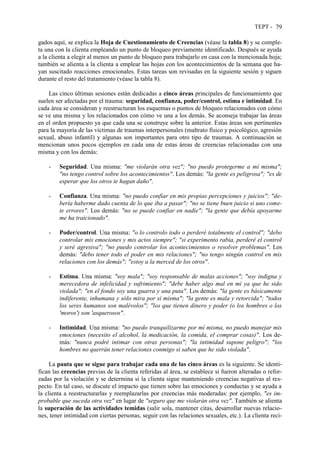 TEPT - 79
gados aquí, se explica la Hoja de Cuestionamiento de Creencias (véase la tabla 8) y se comple-
ta una con la clienta empleando un punto de bloqueo previamente identificado. Después se ayuda
a la clienta a elegir al menos un punto de bloqueo para trabajarlo en casa con la mencionada hoja;
también se alienta a la clienta a emplear las hojas con los acontecimientos de la semana que ha-
yan suscitado reacciones emocionales. Estas tareas son revisadas en la siguiente sesión y siguen
durante el resto del tratamiento (véase la tabla 8).
Las cinco últimas sesiones están dedicadas a cinco áreas principales de funcionamiento que
suelen ser afectadas por el trauma: seguridad, confianza, poder/control, estima e intimidad. En
cada área se consideran y reestructuran los esquemas o puntos de bloqueo relacionados con cómo
se ve una misma y los relacionados con cómo ve una a los demás. Se aconseja trabajar las áreas
en el orden propuesto ya que cada una se construye sobre la anterior. Estas áreas son pertinentes
para la mayoría de las víctimas de traumas interpersonales (maltrato físico y psicológico, agresión
sexual, abuso infantil) y algunas son importantes para otro tipo de traumas. A continuación se
mencionan unos pocos ejemplos en cada una de estas áreas de creencias relacionadas con una
misma y con los demás:
- Seguridad. Una misma: "me violarán otra vez"; "no puedo protegerme a mí misma";
"no tengo control sobre los acontecimientos". Los demás: "la gente es peligrosa"; "es de
esperar que los otros te hagan daño".
- Confianza. Una misma: "no puedo confiar en mis propias percepciones y juicios"; "de-
bería haberme dado cuenta de lo que iba a pasar"; "no se tiene buen juicio si uno come-
te errores". Los demás: "no se puede confiar en nadie"; "la gente que debía apoyarme
me ha traicionado".
- Poder/control. Una misma: "o lo controlo todo o perderé totalmente el control"; "debo
controlar mis emociones y mis actos siempre"; "si experimento rabia, perderé el control
y seré agresiva"; "no puedo controlar los acontecimientos o resolver problemas". Los
demás: "debo tener todo el poder en mis relaciones"; "no tengo ningún control en mis
relaciones con los demás"; "estoy a la merced de los otros".
- Estima. Una misma: "soy mala"; "soy responsable de malas acciones"; "soy indigna y
merecedora de infelicidad y sufrimiento"; "debe haber algo mal en mí ya que he sido
violada"; "en el fondo soy una guarra y una puta". Los demás: "la gente es básicamente
indiferente, inhumana y sólo mira por sí misma"; "la gente es mala y retorcida"; "todos
los seres humanos son malévolos"; "los que tienen dinero y poder (o los hombres o los
'moros') son 'asquerosos".
- Intimidad. Una misma: "no puedo tranquilizarme por mí misma, no puedo manejar mis
emociones (necesito el alcohol, la medicación, la comida, el comprar cosas)". Los de-
más: "nunca podré intimar con otras personas"; "la intimidad supone peligro"; "los
hombres no querrán tener relaciones conmigo si saben que he sido violada".
La pauta que se sigue para trabajar cada una de las cinco áreas es la siguiente. Se identi-
fican las creencias previas de la clienta referidas al área, se establece si fueron alteradas o refor-
zadas por la violación y se determina si la clienta sigue manteniendo creencias negativas al res-
pecto. En tal caso, se discute el impacto que tienen sobre las emociones y conductas y se ayuda a
la clienta a reestructurarlas y reemplazarlas por creencias más moderadas: por ejemplo, "es im-
probable que suceda otra vez" en lugar de "seguro que me violarán otra vez". También se alienta
la superación de las actividades temidas (salir sola, mantener citas, desarrollar nuevas relacio-
nes, tener intimidad con ciertas personas, seguir con las relaciones sexuales, etc.). La clienta reci-
 