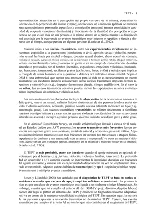 TEPT - 8
personalización (alteración en la percepción del propio cuerpo o de sí mismo), desrealización
(alteración en la percepción del mundo externo), alteraciones de la memoria (pérdida de memoria
para acontecimientos personales específicos), constricción emocional (menor emotividad o capa-
cidad de respuesta emocional disminuida) y disociación de la identidad (la percepción o expe-
riencia de que existe más de una persona o sí mismo dentro de la propia mente). La disociación
está asociada con la ocurrencia de eventos traumáticos muy intensos o repetidos y tiende a disi-
parse con el tiempo, aunque persiste en algunas personas (Lanius et al., 2012).
Pasando ahora a los sucesos traumáticos, entre los experimentados directamente se en-
cuentran: exposición a la guerra como combatiente o civil, agresión sexual (violación, penetra-
ción sexual facilitada por alcohol o drogas, contacto sexual abusivo, abuso sexual sin contacto,
comercio sexual), agresión física, atraco, ser secuestrado o tomado como rehén, ataque terrorista,
tortura, encarcelamiento como prisionero de guerra o en un campo de concentración, desastres
naturales o provocados por el hombre (incendios, explosiones, erupciones volcánicas, inundacio-
nes, huracanes, terremotos), accidentes graves (coche, tren, barco, avión) y trabajos que implican
la recogida de restos humanos o la exposición a detalles del maltrato o abuso infantil. Según el
DSM-5, una enfermedad que supone una amenaza para la vida no es necesariamente un evento
traumático; los incidentes médicos considerados como sucesos traumáticos implican eventos re-
pentinos y catastróficos (p.ej., despertar durante una cirugía, choque anafiláctico). En el caso de
los niños, los sucesos traumáticos sexuales pueden incluir las experiencias sexuales evolutiva-
mente inapropiadas sin amenaza, violencia o daño.
Los sucesos traumáticos observados incluyen la observación de la ocurrencia o amenaza de
daño grave, muerte no natural, maltrato físico o abuso sexual de otra persona debido a asalto vio-
lento, violencia doméstica, accidente, guerra o desastre o a una catástrofe médica en un hijo (p.ej.,
hemorragia grave). Los sucesos traumáticos transmitidos se refieren únicamente a familiares
cercanos o amigos íntimos y a experiencias que son violentas o accidentales (la muerte por causas
naturales no cuenta) e incluyen agresión personal violenta, suicidio, accidente grave y daño grave.
En el National Comorbidity Survey, un estudio epidemiológico llevado a cabo a nivel nacio-
nal en Estados Unidos con 5.877 personas, los sucesos traumáticos más frecuentes fueron pre-
senciar una agresión grave o un asesinato, catástrofe natural y accidentes graves de tráfico. Algu-
nos acontecimientos traumáticos son más frecuentes en varones (los tres citados y ataques físicos,
experiencia de combate y ser amenazado con un arma o secuestrado) y otros en mujeres (viola-
ción, acoso sexual con contacto genital, abandono en la infancia y maltrato físico en la infancia)
(Kessler et al., 1995).
El TEPT es más probable, grave y/o duradero cuando el agente estresante es aplicado di-
rectamente por el hombre (p.ej., tortura, violación, violencia familiar, terrorismo). La probabili-
dad de desarrollar TEPT aumenta cuando se incrementan la intensidad, duración y/o frecuencia
del agente estresante y cuando este es experimentado directamente en vez de simplemente obser-
vado o transmitido. Algunos autores hablan de trauma tipo I y tipo II según haya habido respec-
tivamente uno o múltiples eventos traumáticos.
Rosen y Lilienfeld (2008) han señalado que el diagnóstico de TEPT se basa en varias su-
posiciones centrales que carecen de apoyo empírico suficiente o consistente. La primera de
ellas es que una clase de eventos traumáticos está ligada a un síndrome clínico diferenciado. Sin
embargo, eventos que no cumplen el criterio A1 del DSM-IV (p.ej., divorcio, despido laboral)
pueden dar lugar al patrón de síntomas del TEPT y entonces se diagnostica trastorno adaptativo;
esto va en contra de la supuesta especificidad etiológica del TEPT. En segundo lugar, la mayoría
de las personas expuestas a un evento traumático no desarrollan TEPT. Tercero, los eventos
traumáticos que cumplen el criterio A1 no son los que más contribuyen al surgimiento del TEPT,
 