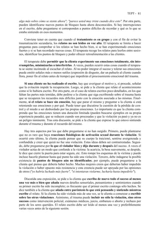 TEPT - 81
algo más sobre cómo se siente ahora"; "parece usted muy triste cuando dice esto". Por otra parte,
pueden identificarse nuevos puntos de bloqueo hasta ahora desconocidos. Si hay interrupciones
en el escrito, debe preguntarse si corresponden a puntos difíciles de recordar y qué es lo que se
estaba sintiendo en esos momentos.
Conviene tener en cuenta que cuando el tratamiento es en grupo y con el fin de evitar la
traumatización secundaria, los relatos no son leídos en voz alta. El terapeuta se limita a hacer
preguntas para comprobar si los relatos se han hecho bien, si se han experimentado emociones
fuertes y si se han recordado nuevas cosas. El terapeuta recoge los relatos para leerlos entre sesio-
nes, identificar los puntos de bloqueo y poder ofrecer retroalimentación a las clientes.
El terapeuta debe permitir que la clienta experimente sus emociones totalmente, sin inte-
rrumpirlas, minimizarlas o interferirlas. A veces, pueden ocurrir estas cosas cuando el terapeu-
ta se siente incómodo al escuchar el relato. Al no poder integrar el suceso y tolerar sus emociones
puede emitir señales más o menos sutiles (expresión de disgusto, dar un pañuelo al cliente cuando
llora, poner fin al relato antes de tiempo) que impedirán el procesamiento emocional del trauma.
Si una cliente no ha realizado el escrito, hay que averiguar el motivo y, si procede, señalar
que la evitación impide la recuperación. Luego, se pide a la clienta que relate el acontecimiento
como si lo hubiera escrito. Por otra parte, en el caso de relatos escritos poco detallados, en los que
faltan las partes más temidas, debe pedirse a la clienta que siga escribiendo sobre el trauma hasta
que se recuperen los recuerdos más difíciles junto con la emoción asociada a las mismas. Final-
mente, si el relato se hace sin emoción, hay que parar el mismo y preguntar a la clienta si está
reteniendo sus emociones y por qué. Puede tener que discutirse la cuestión de la pérdida de con-
trol y el miedo a ser desbordado por las propias emociones. Lo importante es que la clienta com-
prenda que las emociones tienen una duración limitada (pueden buscarse ejemplos en su propia
experiencia pasada), que se reducen cuando son procesadas y que la violación ya pasó y ya no es
un peligro inminente. Tras esta discusión, se pide a la clienta que exprese lo que estuvo sintiendo
durante el trauma y durante el recuerdo del mismo.
Hay tres aspectos por los que debe preguntarse si no han surgido. Primero, puede plantearse
que no es raro que haya reacciones fisiológicas de activación sexual durante la violación. Si
ocurrió esto último, la clienta puede pensar que su cuerpo la traicionó, sentirse avergonzada y
confundida y creer que quizá no fue una violación. Estas ideas deben ser contrarrestadas. Segun-
do, debe preguntarse por lo que el violador hizo y dijo durante y después del suceso. A veces el
violador actúa de un modo que confunde a la víctima: la acaricia, la besa suavemente, se despide,
le dice que cierre la puerta para estar segura, etc. Esto rompe los esquemas de la víctima y puede
incluso hacerle plantear hasta qué punto ha sido una violación. Tercero, debe indagarse la posible
existencia de puntos de bloqueo aún no identificados; por ejemplo, puede preguntarse a la
clienta qué piensa que debería haber hecho. Muchas mujeres creen que deberían haber impedido
la violación o haber opuesto más resistencia y esta creencia puede ser apoyada por las opiniones
de otros ("yo habría luchado más fuerte", "si intentaran violarme, lucharía hasta impedirlo").
Discutida una exposición, se pide a la clienta que escriba de nuevo todo el suceso al menos
una vez más o bien que añada nuevos detalles sensoriales, pensamientos y sentimientos cuando
su primer escrito ha sido incompleto; es frecuente que el primer escrito contenga sólo hechos. Se
dice también a la clienta que añada entre paréntesis lo que está pensando y sintiendo mientras
escribe el relato. Si la clienta ha sido violada más de una vez, se le alienta a comenzar a escribir
sobre las otras violaciones. Asimismo, el trauma puede incluir no sólo la violación, sino otros
sucesos como intervención policial, exámenes médicos, juicio, embarazo o aborto y rechazo por
parte de los seres queridos. El relato escrito debe ser leído al menos una vez y preferiblemente
varias veces antes de la siguiente sesión.
 