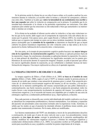 TEPT - 82
En la próxima sesión la clienta lee en voz alta el nuevo relato; se le ayuda a analizar los sen-
timientos durante la violación y al escribir sobre la misma y a discutir las semejanzas y diferen-
cias entre ellos. También se le pide que valore la intensidad de sus sentimientos tras escribir y
leer una segunda vez sobre la violación en comparación con la primera. Es probable que la in-
tensidad haya disminuido si la clienta se ha permitido experimentar sus emociones. Esto debe
emplearse para señalar que las emociones se irán reduciendo o bien que aumentarán o se manten-
drán si intentan ser evitadas.
Si la clienta no ha acabado el informe escrito sobre la violación o si hay más violaciones so-
bre las que no ha escrito, debe seguir con el componente de exposición. Esta sólo abarca dos se-
siones por lo general. Esto parece poco, pero según Resick y Calhoun (2001), los resultados no
indican que se requiera más tiempo en casos con un único incidente traumático. De todos modos,
parece aconsejable que la extensión de la exposición se determine en función de que se hayan
cubierto los puntos traumáticos importantes (no sólo violación como se dijo antes) y de la res-
puesta de la clienta: habituación de la emoción intra- e intersesiones.
Por otra parte, en la terapia de procesamiento cognitivo podría buscarse una mayor integra-
ción de la exposición y la reestructuración cognitiva. Esta última se aplicaría primero fuera de
la exposición y luego, las conclusiones alcanzadas se aplicarían durante la exposición. En concre-
to, se trata primero de identificar y reestructurar los significados asociados con los puntos pro-
blemáticos de activación durante la exposición imaginal. Después, se pide al paciente que utilice
los nuevos significados durante la exposición, ya sea verbalmente o mediante técnicas de trans-
formación de imágenes. Una mayor explicación se ofrece en el apartado siguiente.
LA TERAPIA COGNITIVA DE EHLERS Y CLARK
La terapia cognitiva de Ehlers y Clark (Ehlers et al., 2005) se basa en el modelo de estos
autores (Ehlers y Clark, 2000), según el cual el TEPT se instaura cuando la persona procesa el
trauma de un modo que conduce a una sensación de amenaza grave y actual. Esta sensación pro-
viene de: a) valoraciones excesivamente negativas del trauma y/o de sus secuelas, y b) una per-
turbación de la memoria autobiográfica del trauma caracterizada por una pobre elaboración y
contextualización, una fuerte memoria asociativa y una fuerte preparación perceptual, todos los
cuales llevan a una reexperimentación involuntaria de aspectos del trauma. Los cambios en las
valoraciones negativas y en el recuerdo del trauma son impedidos por el empleo de una serie de
estrategias cognitivas y conductuales problemáticas (p.ej., hipervigilancia, evitación).
Para cada paciente se desarrolla una versión individualizada del modelo explicativo en el que
se identifican los componentes problemáticos y factores mantenedores. Los síntomas y respuestas
del paciente son presentados como reacciones normales ante la experiencia vivida. Asimismo, se
señala que los modos en que el paciente ha intentado afrontar el problema tienen sentido, pero
pueden estar manteniendo el trastorno. Por lo tanto, deben ser modificados.
Los factores mantenedores del TEPT son abordados a través de los procedimientos descritos
a continuación, de modo que el peso de estos varía de caso a caso. Los procedimientos vienen
agrupados en tres tipos de metas: corregir la perturbación de la memoria autobiográfica del
trauma, modificar las valoraciones negativas excesivas y eliminar las estrategias cognitivas y
conductuales disfuncionales (Ehlers et al., 2005). Los pacientes reciben un CD grabado de cada
sesión para escucharla en casa y ayudarles a asimilar los puntos importantes de la terapia.
 