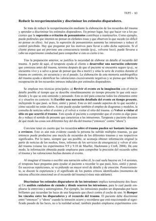 TEPT - 83
Reducir la reexperimentación y discriminar los estímulos disparadores.
Se trata de reducir la reexperimentación mediante la elaboración de los recuerdos del trauma
y aprender a discriminar los estímulos disparadores. En primer lugar, hay que hacer ver a los pa-
cientes que la supresión o evitación de pensamientos contribuye a mantenerlos. Como ejemplo,
puede pedírseles que intenten no pensar en elefantes rosas y que observen lo que sucede (es difícil
no pensar en ellos). Así pues, la supresión de pensamientos aumenta las intrusiones y reduce el
control percibido. Hay que preguntar por los motivos para llevar a cabo dicha supresión. Si el
cliente piensa que así previene una consecuencia temida (p.ej., volverse loco), puede llevarse a
cabo un experimento conductual para comprobar si esto es cierto o no.
Tras la preparación anterior, se justifica la necesidad de elaborar en detalle el recuerdo del
trauma. A partir de aquí, el terapeuta ayuda al cliente a desarrollar una narración coherente
que comienza antes del trauma, termina después de que el paciente se encuentra seguro (p.ej., se
encuentra vivo y a salvo a pesar de pensar que iba a morir) y sitúa la serie de eventos durante el
trauma en contexto, en secuencia y en el pasado. La elaboración de esta memoria autobiográfica
del trauma ayuda a identificar las valoraciones excesivamente negativas y se piensa que inhibe la
recuperación de los recuerdos intrusos inducidos por estímulos disparadores.
Se emplean tres técnicas principales: a) Revivir el evento en la imaginación con el mayor
detalle posible al tiempo que se describe simultáneamente en tiempo presente lo que está suce-
diendo y lo que se está sintiendo y pensando. Esto es útil para conectar todos los elementos entre
sí y situarlos en contexto. b) Escribir una narración detallada del evento en tiempo presente,
incluyendo lo que pasó, se hizo, sintió y pensó. Esto es útil cuando aspectos de lo que sucedió y
cómo sucedió no están claros. A esto puede ayudar también el empleo de diagramas y modelos, la
consulta de noticias sobre el evento y el volver a visitar el sitio del trauma. c) Volver a visitar el
sitio en que ocurrió el trauma. Esto ayuda al paciente a comprender que el evento es algo pasa-
do y reduce el sentido de presente que caracteriza a las intrusiones. Terapeuta y paciente discuten
de qué modo las cosas son diferentes hoy del día del trauma (“entonces” contra “ahora”).
Conviene tener en cuenta que los recuerdos sobre el trauma pueden ser bastante inexactos
o erróneos. Esto es aún más evidente cuando la persona ha sufrido múltiples traumas, ya que
entonces puede producirse una mezcla de recuerdos de los diferentes traumas y sus respectivos
significados. Por lo tanto, siempre que sea posible, se aconseja obtener información original (a
partir de noticias de los medios, fotos, informes de los servicios de emergencia) y volver al sitio
del trauma (véanse los experimentos 9.9 y 9.10 de Mueller, Hackmann y Croft, 2004). De este
modo, la información obtenida puede emplearse para comprobar la precisión del recuerdo sobre
el trauma y las valoraciones hechas durante el evento.
Al imaginar el trauma o escribir una narración sobre él, lo cual suele hacerse en 3-4 sesiones,
el terapeuta hace preguntas para ayudar al paciente a recordar lo que pasó, hizo, sintió y pensó.
En sucesivas repeticiones, se va pidiendo un mayor nivel de detalle y de emoción. Posteriormen-
te, se discute la experiencia y el significado de los puntos críticos identificados (momentos de
máxima aflicción emocional en el recuerdo del trauma) (véase más adelante).
Discriminar los estímulos disparadores de las intrusiones implica normalmente dos fases:
a) Un análisis cuidadoso de cuándo y dónde ocurren las intrusiones, para lo cual puede em-
plearse la entrevista y autorregistros. Por ejemplo, las intrusiones pueden ser disparadas por luces
brillantes que recuerdan las luces de una furgoneta que chocó contra el coche de uno. b) Romper
los vínculos entre los disparadores y el recuerdo del trauma. El paciente debe discriminar
entre “entonces” y “ahora” cuando la intrusión ocurre y recordarse que está reaccionando al signi-
ficado pasado de las luces, no a la realidad actual; también pueden emplearse experimentos con-
 