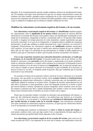 TEPT - 84
ductuales. Si la reexperimentación persiste, pueden emplearse técnicas de transformación imagi-
nal. Por ejemplo, una mujer tenía intrusiones de que tras un choque automovilístico contra una
columna, esta salía volando y quedaba a pocos centímetros de su cara; estas intrusiones no dismi-
nuyeron tras comprobar que de hecho la columna sólo había quedado a metro y medio. En cambio
sí que se redujeron al imaginar que la columna se alejaba volando por los aires.
Modificar las valoraciones excesivamente negativas del trauma y de sus secuelas
Las valoraciones excesivamente negativas del trauma son identificadas mediante pregun-
tas, especialmente sobre el significado de los puntos críticos (momentos de máxima aflicción
emocional en el recuerdo del trauma). Estos puntos críticos son identificados examinando el con-
tenido de las intrusiones, imaginando el trauma o escribiendo sobre él. El paciente debe señalar,
al escribir o imaginar (en tiempo presente) el evento traumático, cuándo experimenta una gran
activación emocional; en el caso de la imaginación, el terapeuta observa también las respuestas
del paciente y le pide que califique su estado emocional (p.ej., cada 5 minutos) y la viveza de lo
imaginado. Posteriormente, las valoraciones negativas son modificadas mediante reestructura-
ción cognitiva. Así una mujer que pasó a sentirse poco atractiva después de que un violador le
dijera que era fea, llegó a la conclusión de que precisamente el violador la había elegido por su
atractivo, pero que su comentario se debió a que no podía excitarse sin humillar a las mujeres.
Una vez que el paciente encuentra una valoración alternativa convincente, se le pide que
la incorpore en el recuerdo del trauma. El paciente puede hacer esto de dos formas: a) Aña-
diendo la valoración a una narración escrita del trauma y manteniendo en la mente simultánea-
mente la valoración alternativa y el punto crítico mientras lee la narración. b) Insertando la nueva
valoración mientras revive de nuevo el trauma en la imaginación. Así, la mujer del ejemplo ante-
rior le dijo al violador su nueva valoración en el momento en qué la insultaba. Si es necesario, el
proceso se hace en voz alta y el terapeuta ayuda al paciente. Hay que comprobar que la reacción
emocional se vaya reduciendo.
En ocasiones no basta con la expresión verbal o escrita de la nueva valoración en el recuerdo
del trauma, sino que puede ser necesario realizar ciertas acciones motoras o transformaciones
imaginales que proporcionan información y estímulos sensoriales que son incompatibles con el
significado original al centrarse en el punto crítico. Ejemplos de acciones serían pasearse de acá
para allá si el paciente se sintió paralizado o mirar una fotografía reciente de sí mismo si pensó
que moriría durante el trauma. Ejemplos de técnicas imaginales serían visualizar como sus heri-
das sanaron si pensaron que iban a quedar desfigurados para siempre o hacer un avance rápido
desde el peor momento hasta el momento en el que el cliente estuvo seguro.
Puesto que los pacientes tienden a recordar los elementos más perturbadores del trauma y a
pasar por alto información posterior contraria a las predicciones que hicieron en el momento
(p.ej., “no volveré a ver a mi pareja”), es importante que actualicen la información tanto de lo
que sucedió durante el trauma como de lo ocurrido después. Esta información actualizada
sirve para cuestionar las valoraciones negativas excesivas y al igual que las valoraciones alterna-
tivas es incorporada en el recuerdo del trauma.
Una estrategia para actualizar la información es volver a visitar la escena del trauma, lo
cual ayuda a explicar cómo o por qué algo ocurrió. Esto es especialmente útil para aquellos pa-
cientes que piensan que podrían haber hecho algo para evitar el trauma.
Las valoraciones excesivamente negativas de las secuelas del trauma, tales como los sín-
tomas iniciales del TEPT y las respuestas de los otros tras el trauma, son modificadas a través de
 
