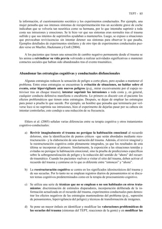 TEPT - 85
la información, el cuestionamiento socrático y los experimentos conductuales. Por ejemplo, una
mujer pensaba que sus intensos síntomas de reexperimentación tras un accidente grave de coche
indicaban que se volvería tan neurótica como su hermana, por lo que intentaba suprimir a toda
costa sus intrusiones y emociones. Se le hizo ver que sus síntomas eran normales tras el trauma
sufrido y que sus intentos de suprimirlos ayudaban a mantenerlos. Luego, se expuso a situaciones
que provocaban reviviscencias sin intentar detener sus síntomas para observar lo que pasaba.
Ejemplos detallados de experimentos similares y de otro tipo de experimentos conductuales pue-
den verse en Mueller, Hackmann y Croft (2004).
A los pacientes que tienen una sensación de cambio negativo permanente desde el trauma se
les anima a reivindicar su vida previa volviendo a realizar actividades significativas o mantener
contactos sociales que habían sido abandonados tras el evento traumático.
Abandonar las estrategias cognitivas y conductuales disfuncionales
Algunas estrategias reducen la sensación de peligro a corto plazo, pero ayudan a mantener el
problema. Entre estas estrategias se encuentran la evitación de situaciones, no hablar sobre el
evento, estar hipervigilante ante nuevos peligros (p.ej., mirar excesivamente por el espejo re-
trovisor tras un choque trasero), intentar suprimir las intrusiones a toda costa y, en general,
cualquier conducta defensiva manifiesta o encubierta. Lo primero es discutir con el paciente los
efectos problemáticos que tienen estas estrategias. Después, se dejan de emplear las estrategias
para poner a prueba lo que sucede. Por ejemplo, un hombre que pensaba que terminaría por vol-
verse loco si no suprimía sus intrusiones, hizo el experimento de dejarlas pasar por su cabeza sin
intentar controlarlas; esto condujo a una reducción de su frecuencia.
Ehlers et al. (2005) señalan varias diferencias entre su terapia cognitiva y otros tratamientos
cognitivo-conductuales:
a) Revivir imaginalmente el trauma no persigue la habituación emocional al recuerdo
doloroso, sino la identificación de puntos críticos –que serán abordados mediante rees-
tructuración– y la elaboración de una narración del trauma. Además, el revivir imaginal y
la reestructuración cognitiva están plenamente integrados, ya que los resultados de esta
última se incorporan al primero. Similarmente, la exposición a las situaciones temidas y
evitadas no persigue la habituación emocional, sino la prueba de predicciones específicas
sobre la sobregeneralización de peligro y la reducción del sentido de “ahora” del recuer-
do traumático. Cuando los pacientes vuelven a visitar el sitio del trauma, deben activar el
recuerdo del trauma y centrarse en lo que es diferente entre “entonces” y “ahora”.
b) La reestructuración cognitiva se centra en los significados idiosincrásicos del trauma y
de sus secuelas. Por lo tanto no se emplean registros diarios de pensamientos ni se discu-
ten temas cognitivos predeterminados como en la terapia de procesamiento cognitivo.
c) Se utiliza una serie de técnicas que no se emplean o no son habituales en otros trata-
mientos: discriminación de estímulos disparadores, incorporación deliberada de la in-
formación actualizada en el recuerdo del trauma, experimentos conductuales para demos-
trar los efectos negativos de las estrategias mantenedoras del problema (p.ej., supresión
de pensamientos, hipervigilancia del peligro) y técnicas de transformación de imágenes.
d) Se pone un mayor énfasis en identificar y modificar las valoraciones problemáticas de
las secuelas del trauma (síntomas del TEPT, reacciones de la gente) y en modificar las
 
