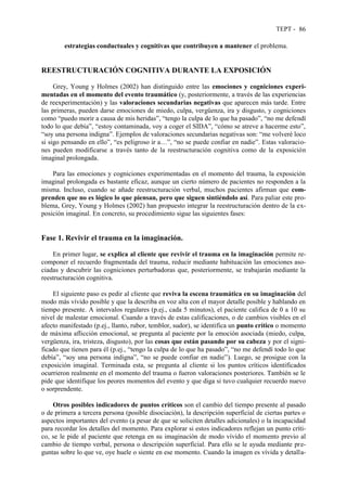 TEPT - 86
estrategias conductuales y cognitivas que contribuyen a mantener el problema.
REESTRUCTURACIÓN COGNITIVA DURANTE LA EXPOSICIÓN
Grey, Young y Holmes (2002) han distinguido entre las emociones y cogniciones experi-
mentadas en el momento del evento traumático (y, posteriormente, a través de las experiencias
de reexperimentación) y las valoraciones secundarias negativas que aparecen más tarde. Entre
las primeras, pueden darse emociones de miedo, culpa, vergüenza, ira y disgusto, y cogniciones
como “puedo morir a causa de mis heridas”, “tengo la culpa de lo que ha pasado”, “no me defendí
todo lo que debía”, “estoy contaminada, voy a coger el SIDA”, “cómo se atreve a hacerme esto”,
“soy una persona indigna”. Ejemplos de valoraciones secundarias negativas son: “me volveré loco
si sigo pensando en ello”, “es peligroso ir a…”, “no se puede confiar en nadie”. Estas valoracio-
nes pueden modificarse a través tanto de la reestructuración cognitiva como de la exposición
imaginal prolongada.
Para las emociones y cogniciones experimentadas en el momento del trauma, la exposición
imaginal prolongada es bastante eficaz, aunque un cierto número de pacientes no responden a la
misma. Incluso, cuando se añade reestructuración verbal, muchos pacientes afirman que com-
prenden que no es lógico lo que piensan, pero que siguen sintiéndolo así. Para paliar este pro-
blema, Grey, Young y Holmes (2002) han propuesto integrar la reestructuración dentro de la ex-
posición imaginal. En concreto, su procedimiento sigue las siguientes fases:
Fase 1. Revivir el trauma en la imaginación.
En primer lugar, se explica al cliente que revivir el trauma en la imaginación permite re-
componer el recuerdo fragmentada del trauma, reducir mediante habituación las emociones aso-
ciadas y descubrir las cogniciones perturbadoras que, posteriormente, se trabajarán mediante la
reestructuración cognitiva.
El siguiente paso es pedir al cliente que reviva la escena traumática en su imaginación del
modo más vívido posible y que la describa en voz alta con el mayor detalle posible y hablando en
tiempo presente. A intervalos regulares (p.ej., cada 5 minutos), el paciente califica de 0 a 10 su
nivel de malestar emocional. Cuando a través de estas calificaciones, o de cambios visibles en el
afecto manifestado (p.ej., llanto, rubor, temblor, sudor), se identifica un punto crítico o momento
de máxima aflicción emocional, se pregunta al paciente por la emoción asociada (miedo, culpa,
vergüenza, ira, tristeza, disgusto), por las cosas que están pasando por su cabeza y por el signi-
ficado que tienen para él (p.ej., “tengo la culpa de lo que ha pasado”, “no me defendí todo lo que
debía”, “soy una persona indigna”, “no se puede confiar en nadie”). Luego, se prosigue con la
exposición imaginal. Terminada esta, se pregunta al cliente si los puntos críticos identificados
ocurrieron realmente en el momento del trauma o fueron valoraciones posteriores. También se le
pide que identifique los peores momentos del evento y que diga si tuvo cualquier recuerdo nuevo
o sorprendente.
Otros posibles indicadores de puntos críticos son el cambio del tiempo presente al pasado
o de primera a tercera persona (posible disociación), la descripción superficial de ciertas partes o
aspectos importantes del evento (a pesar de que se soliciten detalles adicionales) o la incapacidad
para recordar los detalles del momento. Para explorar si estos indicadores reflejan un punto críti-
co, se le pide al paciente que retenga en su imaginación de modo vívido el momento previo al
cambio de tiempo verbal, persona o descripción superficial. Para ello se le ayuda mediante pre-
guntas sobre lo que ve, oye huele o siente en ese momento. Cuando la imagen es vívida y detalla-
 