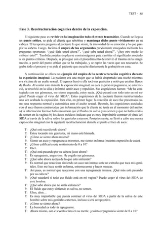 TEPT - 88
Fase 3. Reestructuración cognitiva dentro de la exposición.
El siguiente paso es revivir en la imaginación todo el evento traumático. Cuando se llega a
un punto crítico, se pide al cliente que rebobine y mantenga dicho punto vívidamente en su
cabeza. El terapeuta pregunta al paciente lo que siente, la intensidad de su emoción y lo que pasa
por su cabeza. Luego, facilita el empleo de los argumentos previamente ensayados mediante las
preguntas oportunas: “¿qué diría usted ahora?”, “¿qué sabe usted ahora?”, “¿hay otro modo de
enfocar esto?”. También pueden emplearse contraimágenes para cambiar el significado asociado
a los puntos críticos. Después, se prosigue con el procedimiento de revivir el trauma en la imagi-
nación, a partir del punto crítico que se ha trabajado, y se repite las veces que sea necesario. Se
graba todo el proceso y se pide al paciente que escuche diariamente la grabación en casa.
A continuación se ofrece un ejemplo del empleo de la reestructuración cognitiva durante
la exposición imaginal. La paciente era una mujer que se había despertado una noche mientras
era víctima de un asalto sexual. El agresor huyó y ella tocó sus genitales y notó que estaban llenos
de fluido. Al contar esto durante la exposición imaginal, su cara expresó repugnancia, se estreme-
ció, se revolvió en la silla e informó sentir asco y repulsión. Sus cogniciones fueron: “Me he con-
tagiado con sus gérmenes, me siento asqueada, estoy sucia. ¿Qué pasará con todo esto en mi va-
gina? Puedo coger el virus del SIDA”. Estas cogniciones de la paciente fueron reestructuradas
una vez acabada la exposición. Para ello, en primer lugar, la reacción de asco fue presentada co-
mo una respuesta normal y automática ante el asalto sexual. Después, las cogniciones asociadas
con el asco fueron contrastadas con información que la clienta no tenía en el momento del asalto:
a) la información forense había mostrado que el fluido era saliva y no semen y que no había restos
de semen en la vagina; b) los datos médicos indican que es muy improbable contraer el virus del
SIDA a través de la saliva sobre los genitales externos. Posteriormente, se llevó a cabo una nueva
exposición imaginal con la siguiente reestructuración durante el punto crítico de asco:
T: ¿Qué está sucediendo ahora?
P: Estoy tocando mis genitales, mi mano está húmeda.
T: ¿Cómo se siente ahora mismo?
P: Siento un asco y repugnancia extremos, me siento enferma (muestra expresión de asco).
T: ¿Cómo calificaría este sentimiento de 0 a 10?
P: Diez.
T: ¿Qué está pasando por su cabeza justo ahora?
P: Es repugnante, asqueroso. He cogido sus gérmenes.
T: ¿Qué sabe ahora acerca de lo que está sintiendo?
P: Es normal que reaccione sintiendo un asco tan intenso ante un extraño que toca mis geni-
tales. Esto me hace sentir enferma, estremecerme y hacer muecas.
T: Así pues, es normal que reaccione con una repugnancia intensa. ¿Qué más está pasando
por su cabeza?
P: ¿Qué sucederá si todo ese fluido está en mi vagina? Puedo coger el virus del SIDA de
este hombre.
T: ¿Qué sabe ahora que no sabía entonces?
P: El fluido que estoy sintiendo es saliva, no semen.
T: Uhm, uhm…
P: Es muy improbable que pueda contraer el virus del SIDA a partir de la saliva de este
hombre sobre mis genitales externos, incluso si era seropositivo.
T: ¿Cómo se siente ahora?
P: La humedad es todavía repugnante.
T: Ahora mismo, con el evento claro en su mente, ¿cuánta repugnancia siente de 0 a 10?
 