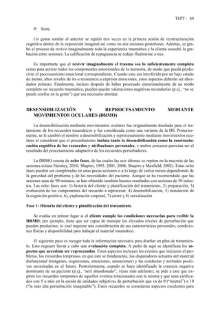 TEPT - 89
P: Siete.
Un guion similar al anterior se repitió tres veces en la primera sesión de reestructuración
cognitiva dentro de la exposición imaginal así como en dos sesiones posteriores. Además, se gra-
bó el proceso de revivir imaginalmente toda la experiencia traumática y la clienta escuchó la gra-
bación entre sesiones. La calificación de repugnancia se redujo finalmente a tres.
Es importante que el revivir imaginalmente el trauma sea lo suficientemente completo
como para activar todos los componentes emocionales de la memoria, de modo que pueda produ-
cirse el procesamiento emocional correspondiente. Cuando esto sea interferido por un bajo estado
de ánimo, altos niveles de ira o resistencia a expresar emociones, estos aspectos deberán ser abor-
dados primero. Finalmente, incluso después de haber procesado emocionalmente de un modo
completo un recuerdo traumática, pueden quedar valoraciones negativas secundarias (p.ej., “no se
puede confiar en la gente”) que sea necesario abordar.
DESENSIBILIZACIÓN Y REPROCESAMIENTO MEDIANTE
MOVIMIENTOS OCULARES (DRMO)
La desensibilización mediante movimientos oculares fue originalmente diseñada para el tra-
tamiento de los recuerdos traumáticos y fue considerada como una variante de la DS. Posterior-
mente, se le cambió el nombre a desensibilización y reprocesamiento mediante movimientos ocu-
lares al considerar que el procedimiento incluía tanto la desensibilización como la reestructu-
ración cognitiva de los recuerdos y atribuciones personales, y ambos procesos parecían ser el
resultado del procesamiento adaptativo de los recuerdos perturbadores.
La DRMO consta de ocho fases, de las cuales las seis últimas se repiten en la mayoría de las
sesiones (véase Hensley, 2010; Shapiro, 1995, 2001, 2004; Shapiro y Maxfield, 2002). Estas ocho
fases pueden ser completadas en unas pocas sesiones o a lo largo de varios meses dependiendo de
la gravedad del problema y de las necesidades del paciente. Aunque se ha recomendado que las
sesiones sean de 90 minutos, se han obtenido también buenos resultados con sesiones de 50 minu-
tos. Las ocho fases son: 1) historia del cliente y planificación del tratamiento, 2) preparación, 3)
evaluación de los componentes del recuerdo a reprocesar, 4) desensibilización, 5) instalación de
la cognición positiva, 6), exploración corporal, 7) cierre y 8) reevaluación
Fase 1: Historia del cliente y planificación del tratamiento
Se evalúa en primer lugar si el cliente cumple las condiciones necesarias para recibir la
DRMO; por ejemplo, tiene que ser capaz de manejar los elevados niveles de perturbación que
pueden producirse, lo cual requiere una consideración de sus características personales, condicio-
nes físicas y disponibilidad para trabajar el material traumático.
El siguiente paso es recoger toda la información necesaria para diseñar un plan de tratamien-
to. Esto requiere llevar a cabo una evaluación completa. A partir de aquí se identifican los as-
pectos que necesitan ser reprocesados. Estos aspectos incluyen los eventos que iniciaron el pro-
blema, los recuerdos tempranos en que este se fundamenta, los disparadores actuales del material
disfuncional (imágenes, cogniciones, emociones, sensaciones) y las conductas y actitudes positi-
vas necesitadas en el futuro. Posteriormente, cuando se haya identificado la creencia negativa
dominante de un paciente (p.ej., “seré abandonado”; véase más adelante), se pide a este que ex-
plore los recuerdos tempranos de aquellos eventos relacionados con la misma y que sean califica-
dos con 5 o más en la escala de unidades subjetivas de perturbación que va de 0 (“neutral”) a 10
(“la más alta perturbación imaginable”). Estos recuerdos se consideran aspectos excelentes para
 