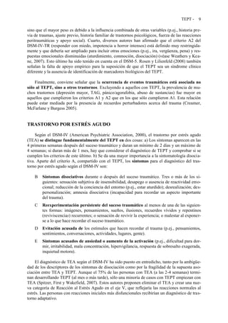 TEPT - 9
sino que el mayor peso es debido a la influencia combinada de otras variables (p.ej., historia pre-
via de traumas, ajuste previo, historia familiar de trastornos psicológicos, fuerza de las reacciones
peritraumáticas y apoyo social). Cuarto, diversos autores han afirmado que el criterio A2 del
DSM-IV-TR (responder con miedo, impotencia u horror intensos) está definido muy restringida-
mente y que debería ser ampliado para incluir otras emociones (p.ej., ira, vergüenza, pena) y res-
puestas emocionales disminuidas (aturdimiento, conmoción, disociación) (véase Weathers y Kea-
ne, 2007). Esto último ha sido tenido en cuenta en el DSM-5. Rosen y Lilienfeld (2008) también
señalan la falta de apoyo empírico para la suposición de que el TEPT sea un síndrome clínico
diferente y la ausencia de identificación de marcadores biológicos del TEPT.
Finalmente, conviene señalar que la ocurrencia de eventos traumáticos está asociada no
sólo al TEPT, sino a otros trastornos. Excluyendo a aquellos con TEPT, la prevalencia de mu-
chos trastornos (depresión mayor, TAG, pánico/agorafobia, abuso de sustancias) fue mayor en
aquellos que cumplieron los criterios A1 y A2 que en los que sólo cumplieron A1. Esta relación
puede estar mediada por la presencia de recuerdos perturbadores acerca del trauma (Creamer,
McFarlane y Burgess 2005).
TRASTORNO POR ESTRÉS AGUDO
Según el DSM-IV (American Psychiatric Association, 2000), el trastorno por estrés agudo
(TEA) se distingue fundamentalmente del TEPT en dos cosas: a) Los síntomas aparecen en las
4 primeras semanas después del suceso traumático y duran un mínimo de 2 días y un máximo de
4 semanas; si duran más de 1 mes, hay que considerar el diagnóstico de TEPT y comprobar si se
cumplen los criterios de este último. b) Se da una mayor importancia a la sintomatología disocia-
tiva. Aparte del criterio A, compartido con el TEPT, los síntomas para el diagnóstico del tras-
torno por estrés agudo según el DSM-IV son:
B Síntomas disociativos durante o después del suceso traumático. Tres o más de los si-
guientes: sensación subjetiva de insensibilidad, desapego o ausencia de reactividad emo-
cional; reducción de la conciencia del entorno (p.ej., estar aturdido); desrealización; des-
personalización; amnesia disociativa (incapacidad para recordar un aspecto importante
del trauma).
C Reexperimentación persistente del suceso traumático al menos de una de las siguien-
tes formas: imágenes, pensamientos, sueños, ilusiones, recuerdos vívidos y repentinos
(reviviscencias) recurrentes; o sensación de revivir la experiencia; o malestar al exponer-
se a lo que hace recordar el suceso traumático.
D Evitación acusada de los estímulos que hacen recordar el trauma (p.ej., pensamientos,
sentimientos, conversaciones, actividades, lugares, gente).
E Síntomas acusados de ansiedad o aumento de la activación (p.ej., dificultad para dor-
mir, irritabilidad, mala concentración, hipervigilancia, respuesta de sobresalto exagerada,
inquietud motora).
El diagnóstico de TEA según el DSM-IV ha sido puesto en entredicho, tanto por la ambigüe-
dad de los descriptores de los síntomas de disociación como por la fragilidad de la supuesta aso-
ciación entre TEA y TEPT. Aunque el 75% de las personas con TEA (a las 2-4 semanas) termi-
nan desarrollando TEPT (al mes o más tarde), sólo una minoría de casos con TEPT empiezan con
TEA (Spitzer, First y Wakefield, 2007). Estos autores proponen eliminar el TEA y crear una nue-
va categoría de Reacción al Estrés Agudo en el eje V, que reflejaría las reacciones normales al
estrés. Las personas con reacciones iniciales más disfuncionales recibirían un diagnóstico de tras-
torno adaptativo.
 