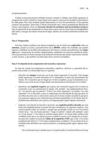 TEPT - 90
el reprocesamiento.
Cuando un paciente presente múltiples traumas o miedos a trabajar, estos deben agruparse en
categorías de eventos similares y luego elegir como aspecto a procesar un incidente representativo
de cada grupo. Para cada incidente puede determinarse su nivel de perturbación, lo que permite
construir una jerarquía. Ahora bien, el hecho de proceder más o menos gradualmente depende del
cliente y del terapeuta. Suele ser frecuente abordar los incidentes más perturbadores primero
bajo la suposición de que preparando al cliente para lo peor, este no tiene sorpresas desagradables
más tarde y consigue una mayor sensación de logro; además, las sesiones posteriores resultan más
fáciles.
Fase 2: Preparación
Esta fase implica establecer una alianza terapéutica, dar al cliente una explicación sobre sus
síntomas, exponer la teoría y procedimientos de la DRMO, indicar los resultados que pueden
lograrse, considerar las posibles preocupaciones del cliente y enseñar procedimientos de relaja-
ción (p.ej., visualización de escenas tranquilizadoras, grabación con ejercicios guiados de relaja-
ción) que permitan al cliente manejar la perturbación emocional que puede experimentar durante
y entre sesiones, y que también son útiles para cerrar sesiones incompletas.
Fase 3: Evaluación de los componentes del recuerdo a reprocesar
Se trata de evaluar los componentes sensoriales, cognitivos, afectivos y corporales del re-
cuerdo seleccionado. El cliente debe hacer lo siguiente:
- Describir una imagen visual que sea la que mejor represente el recuerdo. Esta imagen
puede representar el evento traumático en su integridad o la parte más perturbadora del
mismo. No es necesario que la imagen sea vívida o completa, ya que lo importante es es-
tablecer una vía de acceso al lugar dónde está almacenada la información en el cerebro.
- Identificar una cognición negativa que exprese una valoración negativa de sí mismo en
el presente y que sea suscitada por la imagen. Por ejemplo, “soy indigno/malo/un fraca-
so”, “no merezco que me quieran”. O bien “me siento impotente”; en cambio, “me sentí
impotente” no es adecuado, ya que es simplemente una descripción de algo que pasó, no
un reflejo de cómo uno se siente ahora acerca de sí mismo cuando recuerda lo que pasó.
Las creencias negativas son verbalizaciones del afecto perturbador. Si un cliente tiene di-
ficultades para identificar una creencia, el terapeuta puede sugerir algunas alternativas.
- Expresar, con relación al recuerdo a procesar, una cognición positiva deseada que más
tarde será empleada durante la quinta fase para reemplazar a la cognición negativa. Esta
creencia positiva debe ser realista y, siempre que sea posible, incluir un locus de control
interno (p.ej., “soy una buena persona”, “tengo el control”, “puedo salir adelante”; pero
no “él me querrá” o “mis hijos no sufrirán ningún daño”). El cliente debe calificar cuán
verdadera siente que es su creencia positiva cuando la asocia con la imagen de su recuer-
do; para ello, emplea la escala de validez de la cognición (VOC) que va de 1 (“la siento
completamente falsa”) a 7 (“la siento completamente verdadera”). Si un cliente tiene di-
ficultades para identificar una creencia positiva, el terapeuta puede sugerir algunas alter-
nativas.
No es infrecuente que a medida que se va reprocesando el material disfuncional surja
 