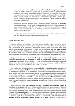 TEPT - 91
una creencia más positiva que la inicialmente identificada. Por otra parte, conviene evi-
tar, por lo general, emplear la palabra “no” en la formulación de la creencia positiva.
Asimismo, conviene que la cognición positiva se formule de tal manera que pueda gene-
ralizarse a la mayoría del material desadaptativo y que sea útil para afrontar actividades
futuras. En este sentido son preferibles las formulaciones generales y breves (p.ej.,
“puedo valérmelas por mí mismo”) a las más específicas (“puedo valérmelas por mí
mismo en [situación X]”).
- Mantener en la cabeza la imagen visual y la creencia negativa, identificar las emociones
suscitadas (ansiedad, tristeza, culpa, ira) y calificar la perturbación causada por estas en
ese momento según la escala de 0 (“neutral”) a 10 (“la más alta perturbación imagina-
ble”). Lo más probable es que las emociones y su intensidad cambien una vez que co-
mienza el reprocesamiento.
- Identificar y localizar las sensaciones corporales provocadas al concentrarse en la ima-
gen, tales como taquicardia, sudoración o tensión muscular.
Fase 4: Desensibilización
Se avisa al cliente de que durante el procedimiento se le pedirá que se concentre en la ima-
gen, creencia negativa y sensaciones corporales y que lo normal es que el contenido imaginado, el
tipo y la intensidad de las emociones y la valoración cognitiva sufran alteraciones, Por lo tanto,
debe dejar que las cosas sigan su curso y cuando se le pregunte debe informar lo que pasa sin
hacer inferencias sobre si debe estar ocurriendo o no. Por otra parte, también se le dice que caso
de necesitarlo, puede avisar, levantando una mano, para descansar del procedimiento y aplicar los
procedimientos de relajación que ha aprendido con el fin de manejar su perturbación emocional.
Se pide al cliente que se concentre en la imagen visual, creencia negativa y sensaciones
corporales, y que deje que las cosas sigan su curso. Al mismo tiempo debe mover sus ojos de
lado a lado, con la cabeza inmóvil, durante 12 o más segundos siguiendo los dedos del terapeuta.
Existen varias clases de movimientos oculares, pero nunca debe continuarse con ellos si el cliente
informa de daño ocular, sequedad o ansiedad debida a los mismos.
Lo usual es que el terapeuta levante los dedos índice y corazón de ambas manos con la
palma hacia el cliente y a 30-35 cm de su cara. Si el cliente se siente cómodo con esta distancia
se le demuestra la dirección de los movimientos oculares moviendo lentamente los dedos del ex-
tremo derecho al extremo izquierdo (o a la inversa) del campo visual del cliente una distancia de
al menos 30 cm. Luego, se va incrementando la velocidad hasta obtener la velocidad máxima que
un paciente pueda seguir con comodidad. Lo más frecuente es realizar 1-2 movimientos por se-
gundo (un movimiento es un cambio de derecha a izquierda y otra vez a la derecha) y que la
mano recorra en cada barrido una distancia de al menos 30 cm. Cada movimiento bidireccional
se repite 24 veces o más.
Conviene señalar que el tipo, velocidad, dirección y número de movimientos se ajustan en
función de la reacción del cliente; si el material disfuncional no se va reprocesando o el cliente
no está relativamente cómodo, será necesario realizar cambios en uno o más de estos aspectos.
Para el cliente que no puede o le resulta aversivo seguir el tipo de movimientos descritos, pueden
colocarse los dos dedos índices en los extremos opuestos del campo visual a la altura de los ojos.
El terapeuta los levanta alternativamente y el cliente mueve los ojos de un dedo a otro cuando
se levantan. Aparte de los movimientos horizontales, se han utilizado también movimientos en
diagonal, vertical, circulares o haciendo la figura de un ocho. Además de los dedos o de la
 