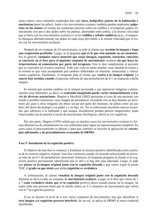 TEPT - 92
mano entera, otros estímulos empleados han sido luces, bolígrafos, puntos de la habitación y
marionetas (para los niños). Junto a los movimientos oculares, también pueden emplearse golpe-
citos en las manos (el cliente las mantienen abiertas sobre sus rodillas y el terapeuta golpea rít-
micamente con uno o dos dedos sobre las palmas, alternando entre ambas, a la misma velocidad
que se haría con los movimientos oculares) o en las rodillas y señales auditivas (p.ej., el terapeu-
ta chasquea alternativamente sus dedos en cada oreja del cliente a la misma velocidad que se ha-
ría con los movimientos oculares).
Después de un conjunto de 24 movimientos, se pide al cliente que termine la imagen y haga
una respiración profunda. Luego, se le pregunta qué es lo que está notando en ese momento.
Por lo general, cualquier nuevo material que surja (imagen, cognición, sensación, emoción)
se convierte en el foco para el siguiente conjunto de movimientos oculares sin que haya in-
terpretaciones ni comentarios por parte del terapeuta. Este le dice simplemente al paciente
que se concentre en el nuevo material. Todo este ciclo se repite muchas veces durante la sesión y
lo normal es que vaya acompañado por cambios informados en emoción, sensaciones y valora-
ciones cognitivas. Finalmente, el terapeuta pide al cliente que vuelva a la imagen original. La
cuarta fase termina cuando el paciente informa de una perturbación de 0-1 en respuesta a dicha
imagen.
Es normal que ocurran cambios en la imagen procesada o que aparezcan imágenes o pensa-
mientos muy diferentes; es decir, el contenido imaginado puede variar sustancialmente a tra-
vés de diversas asociaciones. Shapiro y Maxfield (2002) presentan el caso de una paciente con
miedo a posibles terremotos cuya imagen de permanecer escondida con su hijo durante un terre-
moto dio pasó a otras imágenes de abuso sexual por parte del hermano, de peleas entre sus pa-
dres, del deseo de proteger a su padre y a su hijo, etc. No es infrecuente encontrar nuevos recuer-
dos que subyacen a la trabajada y que aunque inicialmente puedan parecer tangenciales, están
relacionadas con la anterior a través de asociaciones fisiológicas, afectivas y/o cognitivas.
Por otra parte, Shapiro (1995) señala que en muchos casos los movimientos oculares (o for-
mas alternativas de estimulación) no son suficientes para lograr un reprocesamiento completo. En
estos casos el procesamiento se detiene y para que continúe se necesita la aplicación de estrate-
gias adicionales y de procedimientos avanzados de DRMO.
Fase 5: Instalación de la cognición positiva
El objetivo de esta fase es instaurar y fortalecer la creencia positiva identificada como sustitu-
ta de la creencia negativa original. Esta fase comienza cuando el recuerdo seleccionado no provo-
ca más de un 0-1 de perturbación emocional. Entonces, el terapeuta pregunta al cliente si la cog-
nición positiva previamente identificada aún es útil o si hay otra más adecuada. Luego, le pide
que piense en la imagen original junto con la cognición deseada y que valore según la escala
VOC el grado en que siente que dicha cognición es verdadera.
A continuación, el cliente visualiza la imagen original junto con la cognición deseada
mientras se lleva a cabo un conjunto de movimientos oculares. Luego, se le dice que valore de 1
a 7 cuán verdadera siente que es la cognición positiva ahora cuando piensa en la imagen. Se
repite todo este proceso hasta que el cliente indica en 2-3 conjuntos de movimientos que valora
con 6-7 la cognición positiva.
Si no se alcanza el nivel de 6 tras varios conjuntos de movimientos, hay que identificar si
otra imagen y/o cognición parecen interferir; de ser así, se aplica la DRMO al nuevo material
interferidor.
 
