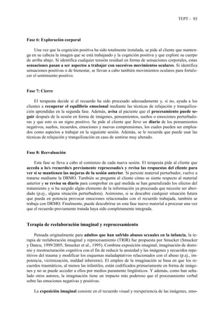 TEPT - 93
Fase 6: Exploración corporal
Una vez que la cognición positiva ha sido totalmente instalada, se pide al cliente que manten-
ga en su cabeza la imagen que se está trabajando y la cognición positiva y que explore su cuerpo
de arriba abajo. Si identifica cualquier tensión residual en forma de sensaciones corporales, estas
sensaciones pasan a ser aspectos a trabajar con sucesivos movimientos oculares. Si identifica
sensaciones positivas o de bienestar, se llevan a cabo también movimientos oculares para fortale-
cer el sentimiento positivo.
Fase 7: Cierre
El terapeuta decide si el recuerdo ha sido procesado adecuadamente y, si no, ayuda a los
clientes a recuperar el equilibrio emocional mediante las técnicas de relajación y tranquiliza-
ción aprendidas en la segunda fase. Además, avisa al paciente que el procesamiento puede se-
guir después de la sesión en forma de imágenes, pensamientos, sueños o emociones perturbado-
ras y que esto es un signo positivo. Se pide al cliente que lleve un diario de los pensamientos
negativos, sueños, recuerdos, emociones y nuevas comprensiones, los cuales pueden ser emplea-
dos como aspectos a trabajar en la siguiente sesión. Además, se le recuerda que puede usar las
técnicas de relajación y tranquilización en caso de sentirse muy alterado.
Fase 8: Reevaluación
Esta fase se lleva a cabo al comienzo de cada nueva sesión. El terapeuta pide al cliente que
acceda a lo/s recuerdo/s previamente reprocesado/s y revisa las respuestas del cliente para
ver si se mantienen las mejoras de la sesión anterior. Si persiste material perturbador, vuelve a
tratarse mediante la DRMO. También se pregunta al cliente cómo se siente respecto al material
anterior y se revisa su diario para comprobar en qué medida se han generalizado los efectos del
tratamiento y si ha surgido algún elemento de la información ya procesada que necesite ser abor-
dado (p.ej., alguna situación perturbadora). Asimismo, si se descubre cualquier situación futura
que pueda en potencia provocar emociones relacionadas con el recuerdo trabajada, también se
trabaja con DRMO. Finalmente, puede descubrirse en esta fase nuevo material a procesar una vez
que el recuerdo previamente tratada haya sido completamente integrada.
Terapia de reelaboración imaginal y reprocesamiento
Pensada originalmente para adultos que han sufrido abusos sexuales en la infancia, la te-
rapia de reelaboración imaginal y reprocesamiento (TRIR) fue propuesta por Smucker (Smucker
y Dancu, 1999/2005; Smucker et al., 1995). Combina exposición imaginal, imaginación de domi-
nio y reestructuración cognitiva con el fin de reducir la ansiedad y las imágenes y recuerdos repe-
titivos del trauma y modificar los esquemas maladaptativos relacionados con el abuso (p.ej., im-
potencia, victimización, maldad inherente). El empleo de la imaginación se basa en que los re-
cuerdos traumáticos, al menos las infantiles, están codificados primariamente en forma de imáge-
nes y no se puede acceder a ellos por medios puramente lingüísticos. Y además, como han seña-
lado otros autores, la imaginación tiene un impacto más poderoso que el procesamiento verbal
sobre las emociones negativas y positivas.
La exposición imaginal consiste en el recuerdo visual y reexperiencia de las imágenes, emo-
 