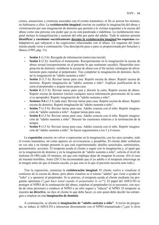 TEPT - 94
ciones, sensaciones y creencias asociados con el evento traumático; el fin es activar los mismos,
no habituarse a ellos. La reelaboración imaginal consiste en cambiar la imaginación del abuso y
victimización por una imaginación de dominio que permita a la víctima responder a la escena del
abuso como una persona con poder que ya no está paralizada e indefensa. La reelaboración ima-
ginal incluye la tranquilización y sustento del niño por parte del adulto. Todo lo anterior permite
identificar y cuestionar socráticamente durante la reelaboración imaginal los esquemas ma-
ladaptativos que subyacen a las cogniciones relacionadas con el abuso. Un esquema del trata-
miento puede verse a continuación. Una descripción paso a paso es proporcionada por Smucker y
Dancu (1995, pág. 11).
- Sesión 1 (1,5 h): Recogida de información (entrevista inicial).
- Sesión 2 (2 h): Justificar el tratamiento. Reexperimentar en la imaginación la escena de
abuso sexual (reexperimentar en el presente lo que realmente sucedió). Desarrollar ima-
ginación de dominio: reelaborar la escena de abuso con el fin incluir estrategias de afron-
tamiento para expulsar al perpetrador. Tras completar la imaginación de dominio, facili-
tar la imaginación de "adulto sustenta a niño".
- Sesión 3 (1,5 h): Revisar tareas para casa. Repetir escena de abuso. Repetir escena de
dominio. Repetir imaginación de "adulto sustenta a niño". Explicar justificación de la
carta al perpetrador y asignar tareas para casa.
- Sesión 4 (1,5 h): Revisar tareas para casa y discutir la carta. Repetir escena de abuso.
Repetir escena de dominio (incluir cualquier nueva información proveniente de la carta
si es apropiado). Repetir imaginación de "adulto sustenta a niño".
- Sesiones 5-6 (1,5 h cada una): Revisar tareas para casa. Repetir escena de abuso. Repetir
escena de dominio. Repetir imaginación de "adulto sustenta a niño".
- Sesión 7 (1,5 h): Revisar tareas para casa. Adulto conecta con el niño. Repetir imagina-
ción de "adulto sustenta a niño". Asignar tareas para casa.
- Sesión 8 (1,5 h): Revisar tareas para casa. Adulto conecta con el niño. Repetir imagina-
ción de "adulto sustenta a niño". Discutir las cuestiones relativas a la terminación de la
terapia.
- Sesión 9 (1,5 h): Revisar tareas para casa. Adulto conecta con el niño. Repetir imagina-
ción de "adulto sustenta a niño". Se hacen seguimientos a los 3 y 6 meses.
La exposición consiste en volver a representar en la imaginación, con los ojos cerrados, todo
el evento traumático, tal como aparece en reviviscencias y pesadillas. El cliente debe verbalizar
en voz alta y en tiempo presente lo que está experimentando: detalles sensoriales, sentimientos,
pensamientos, acciones. El terapeuta ayuda al cliente a seguir con la imaginación y, al igual que
en la imaginación de dominio y en la imaginación de "adulto sustenta a niño", solicita el nivel de
malestar (0-100) cada 10 minutos, sin que esto implique dejar de imaginar la escena. (En el caso
de traumas horribles, Arntz (2011) ha recomendado que el yo adulto o el terapeuta intervenga en
la imagen antes de que el trauma suceda, ya que esto es lo que el paciente necesita ante todo.)
Tras la exposición, comienza la reelaboración imaginal. El cliente vuelve a visualizar el
comienzo de la escena de abuso, pero ahora visualiza su sí mismo "adulto" que viene a ayudar al
"niño" y a oponerse al perpetrador. Si es preciso, el terapeuta ayuda al cliente mediante las pre-
guntas oportunas ("¿qué hace usted cuando el perpetrador le ve?"). El papel del ADULTO es
proteger al NIÑO de la continuación del abuso, expulsar al perpetrador (si es necesario, con ayu-
da de otras personas) o conducir al NIÑO a un sitio seguro y "educar" al NIÑO. El terapeuta se
muestra no directivo, no dice al cliente lo que debe hacer; es este quien debe decidir las estrate-
gias a emplear en esta imaginación de dominio.
A continuación, se alienta la imaginación de "adulto sustenta a niño". A través de pregun-
tas, se induce al ADULTO a interactuar directamente con el NIÑO traumatizado ("¿qué le diría
 