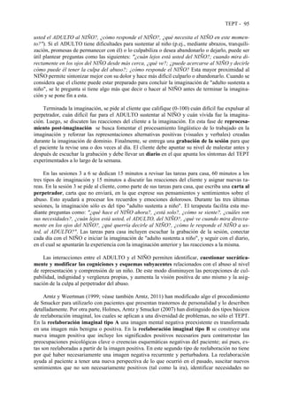 TEPT - 95
usted el ADULTO al NIÑO?, ¿cómo responde el NIÑO?, ¿qué necesita el NIÑO en este momen-
to?"). Si el ADULTO tiene dificultades para sustentar al niño (p.ej., mediante abrazos, tranquili-
zación, promesas de permanecer con él) o lo culpabiliza o desea abandonarlo o dejarlo, puede ser
útil plantear preguntas como las siguientes: "¿cuán lejos está usted del NIÑO?; cuando mira di-
rectamente en los ojos del NIÑO desde más cerca, ¿qué ve?; ¿puede acercarse al NIÑO y decirle
cómo puede él tener la culpa del abuso?; ¿cómo responde el NIÑO? Esta mayor proximidad al
NIÑO permite sintonizar mejor con su dolor y hace más difícil culparlo o abandonarlo. Cuando se
considera que el cliente puede estar preparado para concluir la imaginación de "adulto sustenta a
niño", se le pregunta si tiene algo más que decir o hacer al NIÑO antes de terminar la imagina-
ción y se pone fin a esta.
Terminada la imaginación, se pide al cliente que califique (0-100) cuán difícil fue expulsar al
perpetrador, cuán difícil fue para el ADULTO sustentar al NIÑO y cuán vívida fue la imagina-
ción. Luego, se discuten las reacciones del cliente a la imaginación. En esta fase de reprocesa-
miento post-imaginación se busca fomentar el procesamiento lingüístico de lo trabajado en la
imaginación y reforzar las representaciones alternativas positivas (visuales y verbales) creadas
durante la imaginación de dominio. Finalmente, se entrega una grabación de la sesión para que
el paciente la revise una o dos veces al día. El cliente debe apuntar su nivel de malestar antes y
después de escuchar la grabación y debe llevar un diario en el que apunta los síntomas del TEPT
experimentados a lo largo de la semana.
En las sesiones 3 a 6 se dedican 15 minutos a revisar las tareas para casa, 60 minutos a los
tres tipos de imaginación y 15 minutos a discutir las reacciones del cliente y asignar nuevas ta-
reas. En la sesión 3 se pide al cliente, como parte de sus tareas para casa, que escriba una carta al
perpetrador, carta que no enviará, en la que exprese sus pensamientos y sentimientos sobre el
abuso. Esto ayudará a procesar los recuerdos y emociones dolorosos. Durante las tres últimas
sesiones, la imaginación sólo es del tipo "adulto sustenta a niño". El terapeuta facilita esta me-
diante preguntas como: "¿qué hace el NIÑO ahora?, ¿está solo?, ¿cómo se siente?, ¿cuáles son
sus necesidades?, ¿cuán lejos está usted, el ADULTO, del NIÑO?, ¿qué ve cuando mira directa-
mente en los ojos del NIÑO?, ¿qué querría decirle al NIÑO?, ¿cómo le responde el NIÑO a us-
ted, al ADULTO?". Las tareas para casa incluyen escuchar la grabación de la sesión, conectar
cada día con el NIÑO e iniciar la imaginación de "adulto sustenta a niño", y seguir con el diario,
en el cual se apuntarán la experiencia con la imaginación anterior y las reacciones a la misma.
Las interacciones entre el ADULTO y el NIÑO permiten identificar, cuestionar socrática-
mente y modificar las cogniciones y esquemas subyacentes relacionados con el abuso al nivel
de representación y comprensión de un niño. De este modo disminuyen las percepciones de cul-
pabilidad, indignidad y vergüenza propias, y aumenta la visión positiva de uno mismo y la asig-
nación de la culpa al perpetrador del abuso.
Arntz y Weertman (1999; véase también Arntz, 2011) han modificado algo el procedimiento
de Smucker para utilizarlo con pacientes que presentan trastornos de personalidad y lo describen
detalladamente. Por otra parte, Holmes, Arntz y Smucker (2007) han distinguido dos tipos básicos
de reelaboración imaginal, los cuales se aplican a una diversidad de problemas, no sólo el TEPT.
En la reelaboración imaginal tipo A una imagen mental negativa preexistente es transformada
en una imagen más benigna o positiva. En la reelaboración imaginal tipo B se construye una
nueva imagen positiva que incluye los significados positivos necesarios para contrarrestar las
preocupaciones psicológicas clave o creencias esquemáticas negativas del paciente; así pues, es-
tas son reelaboradas a partir de la imagen positiva. En este segundo tipo de reelaboración no tiene
por qué haber necesariamente una imagen negativa recurrente y perturbadora. La reelaboración
ayuda al paciente a tener una nueva perspectiva de lo que ocurrió en el pasado, suscitar nuevos
sentimientos que no son necesariamente positivos (tal como la ira), identificar necesidades no
 