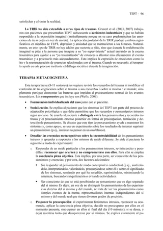 TEPT - 96
satisfechas y afrontar la realidad.
La TRIR ha sido extendida a otros tipos de traumas. Grunert et al. (2003, 2007) trabaja-
ron con pacientes que presentaban TEPT subsecuente a accidentes industriales y que no habían
respondido a la exposición imaginal (probablemente porque en su caso predominaban las emo-
ciones de ira o culpa en vez de miedo). La aplicación posterior de la TRIR produjo cambios signi-
ficativos en medidas de TEPT, depresión y ansiedad que se mantuvieron a los 6 meses. Natural-
mente, en este tipo de TRIR no hay adulto que sustenta a niño, sino que durante la reelaboración
imaginal se pide a la persona que imagine a su “yo superviviente” actual entrando en la escena
traumática para ayudar a su “yo traumatizado” de entonces a afrontar más eficazmente el evento
traumático y a procesarlo más adecuadamente. Esto implica la expresión de emociones como la
ira y la reestructuración de creencias relacionadas con el trauma. Cuando es necesario, el terapeu-
ta ayuda en este proceso mediante el diálogo socrático durante la imaginación.
TERAPIA METACOGNITIVA
Esta terapia breve (8-11 sesiones) no requiere revivir los recuerdos del trauma ni modificar el
contenido de las cogniciones sobre el trauma o sus recuerdos o sobre sí mismo o el mundo; sim-
plemente persigue desmontar las barreras que impiden el procesamiento normal de los eventos
traumáticos. Los componentes que incluye son (Wells, 2009):
 Formulación individualizada del caso junto con el paciente.
 Socialización. Se explica al paciente que los síntomas del TEPT son parte del proceso de
adaptación psicológica y que debe permitirse que los recuerdos y pensamientos intrusos
sigan su curso. Se enseña al paciente a distinguir entre los pensamientos y recuerdos in-
trusos y el procesamiento extenso posterior en forma de preocupación, rumiación y de-
tención de pensamientos. Se discute que este tipo de procesamiento ayuda a mantener los
síntomas y, como apoyo, se usa un experimento sobre los resultados de intentar suprimir
un pensamiento (p.ej., intentar no pensar en un oso blanco).
 Desafiar las creencias metacognitivas sobre la incontrolabilidad de los pensamientos
intrusos y aprender a responder a los mismos de modo diferente. Se pide al paciente lo
siguiente a modo de experimento:
o Responder de un modo particular a los pensamientos intrusos, reviviscencias y pesa-
dillas: reconocer que ocurren y no comprometerse con ellos. Para ello se emplea
la conciencia plena objetiva. Esta implica, por una parte, ser consciente de los pen-
samientos y creencias; y por otra, dos factores adicionales:
 No responder al pensamiento de modo conceptual o conductual (p.ej., analizán-
dolo, interpretándolo, valorándolo, preocupándose sobre él o sobre el significado
de los síntomas, rumiando por qué ha sucedido, suprimiéndolo, minimizando la
amenaza, buscando tranquilización o evitando actividades).
 Ser consciente de que se está percibiendo un pensamiento que es algo separado
del sí mismo. Es decir, en vez de no distinguir los pensamientos de las experien-
cias directas del sí mismo y del mundo, se trata de ver los pensamientos como
simples eventos de la mente, representaciones internas independientes del sí
mismo y del mundo real que tienen diversos grados de precisión.
o Posponer la preocupación: al experimentar fenómenos intrusos, reconocer su ocu-
rrencia, aplicar la conciencia plena objetiva, decidir no preocuparse por ellos en el
momento presente, sino pensar en ellos al final del día (10 minutos), si se desea, y
dejar mientras tanto que desaparezcan por sí mismos. Se explica claramente al pa-
 