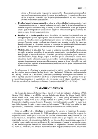 TEPT - 97
ciente la diferencia entre posponer la preocupación y la estrategia disfuncional de
suprimir los pensamientos sobre el trauma. Más adelante en el tratamiento, la pospo-
sición se aplica a cualquier tipo de preocupación/rumiación, no sólo a los pensa-
mientos relacionados con el trauma.
 Desafiar las creencias metacognitivas sobre la peligrosidad de los pensamientos (p.ej.,
“mis pensamientos sobre el trauma harán que me vuelva loco”). Se da información sobre
el valor adaptativo de la ansiedad y el estrés y se usan experimentos en los que se pide al
cliente que intente producir los resultados negativos intensificando periódicamente du-
rante un cierto tiempo sus pensamientos.
 Desafiar las creencias positivas sobre la utilidad de controlar los pensamientos, ru-
miar/preocuparse y estar hipervigilante ante las amenazas. Se explican los efectos perju-
diciales de estos fenómenos y se pide al paciente analice las ventajas y desventajas de los
mismos. También pueden emplearse experimentos para someter a prueba las creencias.
Por ejemplo, pedir al cliente que aumente su preocupación o su hipervigilancia unos días
y la reduzca otros y observe los efectos sobre los resultados que consigue.
 Modificación de la atención. Para reducir la tendencia residual a atender a la amenaza,
se vuelve a realizar un análisis de sus ventajas y desventajas y se desafían las primeras.
Por ejemplo, se ayuda al paciente a descubrir que la hipervigilancia ayuda a mantener
una sensación de peligro. Luego, se pide al paciente que sea consciente de cuándo presta
atención a fuentes internas (sensaciones, recuerdos) y externas (p.ej., personas) de ame-
naza en situaciones que le recuerdan al trauma o en las que se siente vulnerable, que redi-
rija su atención a aspectos no amenazantes del ambiente exterior y que vuelva a centrarse
en sus actividades diarias.
Por el momento la eficacia de la terapia metacognitiva a corto y medio plazo viene sugerida
por dos estudios no controlados (Wells y Sembi, 2004; Wells et al., 2008), dos estudios controla-
dos (Wells y Colbear, 2012; Wells et al., 2014) en el que la terapia metacognitiva fue superior a la
lista de espera y un estudio controlado en el que la terapia metacognitiva fue igual de eficaz que
la exposición prolongada en el seguimiento a los tres meses, pero de efectos más rápidos y signi-
ficativamente más eficaz en algunas medidas en el postratamiento (Wells et al., 2014).
TRATAMIENTO MÉDICO
La eficacia del tratamiento farmacológico ha sido revisada por Albucher y Liberzon (2002),
Báguena (2003), Bobes et al. (2000), National Collaborating Centre for Mental Health (2005),
Shalev, Bonne y Eth (1996), Steckler y Risbrough, 2012; Stein, Ipser y McAnda (2009), van
Etten y Taylor (1998), Watts et al. (2013) y Yehuda et al. (2002). Varios han sido los tipos de
fármacos investigados, aunque el número de estudios controlados es aún pequeño y la mayoría de
los trabajos han sido llevados a cabo con ex-combatientes con TEPT crónico (una población poco
representativa). Los estudios controlados con niños y adolescentes son casi inexistentes.
Entre los antidepresivos tricíclicos, la amitriptilina fue superior al placebo en dos estudios
en depresión, ansiedad y en síntomas del TEPT, pero la mejora en estos últimos fue pequeña. La
imipramina resultó mejor que el placebo en dos estudios en síntomas de reexperimentación, pero
no de evitación. La desipramina no fue eficaz en un estudio. Por lo que respecta a los IMAOs, la
fenelcina fue superior a la imipramina y al placebo (en síntomas de reexperimentación, pero no de
evitación) en un estudio, pero no se diferenció del placebo en otro (aunque la muestra fue peque-
ña). En otra investigación, la fenelcina resultó inferior a la imipramina. En cuanto a la brofaromi-
na, un IMAO reversible, dos estudios multicéntricos han proporcionado resultados discordantes
 