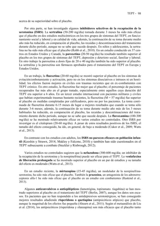 TEPT - 98
acerca de su superioridad sobre el placebo.
Por otra parte, se han investigado algunos inhibidores selectivos de la recaptación de la
serotonina (ISRS). La sertralina (50-200 mg/día) tomada durante 3 meses ha sido más eficaz
que el placebo en dos estudios multicéntricos en los tres grupos de síntomas del TEPT, en funcio-
namiento social y laboral y en calidad de vida; además, la continuación de su toma durante medio
año más ha reducido, en comparación al placebo, las recaídas y descontinuaciones del tratamiento
durante dicho periodo, aunque no se sabe que sucede después. En niños y adolescentes, la sertra-
lina no ha sido más eficaz que el placebo (Robb et al., 2010). En un estudio conducido en 37 cen-
tros en Estados Unidos y Canadá, la paroxetina (20-50 mg/día) ha resultado también superior al
placebo en los tres grupos de síntomas del TEPT, depresión y deterioro social, familiar y laboral.
En otro trabajo la paroxetina a dosis fijas de 20 o 40 mg/día también ha sido superior al placebo.
La sertralina y la paroxetina son fármacos aprobados para el tratamiento del TEPT en Europa y
Estados Unidos.
En un trabajo, la fluoxetina (20-60 mg/día) se mostró superior al placebo en los síntomas de
evitación/embotamiento y activación, pero no en los síntomas disociativos e intrusos ni en hosti-
lidad; los efectos fueron mejores en civiles con traumas recientes que en ex-combatientes con
TEPT crónico. En otro estudio, la fluoxetina fue mejor que el placebo; el porcentaje de pacientes
recuperados fue más alto en el grupo tratado, especialmente entre aquellos cuya duración del
TEPT era superior a 6 años. En un tercer estudio internacional con pacientes militares y civiles
que habían experimentado traumas bastante recientes, la fluoxetina (M = 57 mg/día) fue superior
al placebo en medidas completadas por calificadores, pero no por los pacientes. La toma conti-
nuada de fluoxetina durante 6-15 meses da lugar a mejores resultados que cuando se toma sólo
durante 3-6 meses; además, la continuación de su toma durante medio año más de los 3 meses
habituales ha reducido, en comparación al placebo, las recaídas y descontinuaciones del trata-
miento durante dicho periodo, aunque no se sabe que sucede después. La fluvoxamina (100-300
mg/día) se ha mostrado relativamente eficaz en varios estudios no controlados. Otro ISRS por
investigar es el citalopram (20-60 mg/día). A pesar de estos resultados positivos de los ISRS, el
tamaño del efecto conseguido, ha ido, en general, de bajo a moderado (Cukor et al., 2009; Watts
et al., 2013).
En contraste con los estudios con adultos, los ISRS no parecen eficaces en población infan-
til (Keeshin y Strawn, 2014; Makley y Falcone, 2010) y también han sido cuestionados en el
TEPT subsecuente a combate (Steckler y Risbrough, 2012).
Varios estudios no controlados sugieren que la nefazodona (300-600 mg/día; un inhibidor de
la recaptación de la serotonina y la norepinefrina) puede ser eficaz para el TEPT. La venlafaxina
de liberación prolongada se ha mostrado superior al placebo en un par de estudios y su tamaño
del efecto es moderado (Watts et al., 2013).
En un estudio reciente, la mirtazapina (15-45 mg/día), un modulador de la norepinefrina-
serotonina, ha sido más eficaz que el placebo. También la prazosina, un antagonista de los adrenorre-
ceptores alfa-1 ha sido más eficaz que el placebo en un estudio con combatientes (Raskind et al.,
2013).
Algunos anticonvulsivos o antiepilépticos (lamotrigina, topiramato. tiagabina) se han mos-
trado superiores al placebo en el tratamiento del TEPT (Berlin, 2007), aunque los datos son esca-
sos. En pacientes que no han respondido a los antidepresivos serotonérgicos, se han conseguido
mejores resultados añadiendo risperidona o quetiapina (antipsicóticos atípicos) que placebo,
aunque la magnitud de los efectos fue pequeña (Ahearn et al., 2011). Según el metaanálisis de Liu
et al. (2014), los antipsicóticos (risperidona y olanzapina) son más eficaces que el placebo tanto
 