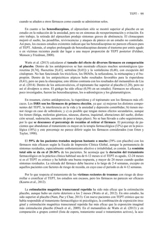 TEPT - 99
cuando se añaden a otros fármacos como cuando se administran solos.
En cuanto a las benzodiacepinas, el alprazolam sólo se mostró superior al placebo en un
estudio en la reducción de la ansiedad, pero no en síntomas de reexperimentación y evitación. En
otro trabajo, la retirada del alprazolam produjo síntomas graves de abstinencia. El clonacepam
mejoró el sueño, las pesadillas, reviviscencias y ataques de pánico en un estudio no controlado.
Así pues, los escasos estudios existentes indican que las benzodiacepinas no parecen eficaces para
el TEPT. Además, el empleo prolongado de benzodiacepinas durante el trastorno por estrés agudo
o en víctimas recientes puede dar lugar a una mayor proporción de TEPT posterior (Feldner,
Monson y Friedman, 2008).
Watts et al. (2013) calcularon el tamaño del efecto de diversos fármacos en comparación
al placebo. Dentro de los antidepresivos se han mostrado eficaces muchos serotonérgicos (pa-
roxetina [0,74], fluoxetina [0,43], sertralina [0,41]) y la venlafaxina (0,48), con excepción del
citalopram. No han funcionado los tricíclicos, los IMAOs, la nefazodona, la mirtazapina y el bu-
propión. Dentro de los antipsicóticos atípicos hubo resultados favorables para la risperidona
(0,41), pero no para la olanzapina; esto último contrasta con los resultados del metaanálisis de Liu
et al. (2014). Dentro de los anticonvulsivos, el topiramato fue superior al placebo (1,20), pero no
así el divalprex u otros. El ginkgo ha sido eficaz (0,59) en un estudio). Fármacos no eficaces, y
poco investigados, fueron las benzodiacepinas, los α-adrenérgicos y los glutamatérgicos.
En resumen, ciertos antidepresivos, la risperidona y el topiramato son los fármacos más efi-
caces. Los ISRS son los fármacos de primera elección, ya que: a) mejoran los distintos compo-
nentes del TEPT, la interferencia en la vida y la ansiedad y depresión comórbidas; b) tienen me-
nor riesgo en caso de sobredosis; y c) es posible que tengan menos efectos secundarios, aunque
los tienen (fatiga, molestias gástricas, náuseas, diarrea, inquietud, alteraciones del sueño, disfun-
ción sexual, sudoración, aumento de peso a largo plazo). No se han llevado a cabo seguimientos,
por lo que se desconoce el porcentaje de recaídas al retirar el fármaco. El porcentaje de pa-
cientes que abandonan el tratamiento es mayor en la terapia farmacológica (32%) que en la psico-
lógica (18%) y este porcentaje no parece diferir según los fármacos considerados (van Etten y
Taylor, 1998).
El 59% de los pacientes tratados mejoran bastante o mucho (39% con placebo) con los
fármacos más eficaces según la Escala de Impresión Clínica Global, aunque la permanencia de
síntomas residuales, especialmente embotamiento afectivo e irritabilidad, es común. La remisión
total sólo se da en el 20-30% de los pacientes. Se aconseja que la duración del tratamiento
farmacológico en la práctica clínica habitual sea de 6-12 meses si el TEPT es agudo, 12-24 meses
si es el TEPT es crónico y ha habido una buena respuesta, y mayor de 24 meses cuando quedan
síntomas residuales. La retirada del fármaco debe hacerse a lo largo de 2-4 semanas, excepto en
aquellos pacientes con factores de riesgo de recaída, en cuyo caso el periodo es de 4-12 semanas.
Por lo que respecta al tratamiento de las víctimas recientes de traumas con riesgo de desa-
rrollar o cronificar el TEPT, los estudios son escasos, pero los fármacos no parecen ser eficaces
(Kearns et al., 2012).
La estimulación magnética transcraneal repetida ha sido más eficaz que la estimulación
placebo, aunque hubo un cierto deterioro a los 2 meses (Watts et al., 2012). En otro estudio, ha
sido superior al placebo (Nam, Pae y Chae, 2013). Con nueve pacientes con TEPT crónico que no
había respondido al tratamiento farmacológico ni psicológico, la combinación de exposición ima-
ginal y estimulación magnética transcraneal repetida fue más eficaz que la exposición imaginal
más estimulación placebo (Osuch et al., 2009). En el metaanálisis de Watts et al. (2013) y en
comparación a grupos control (lista de espera, tratamiento usual o tratamientos activos), la acu-
 