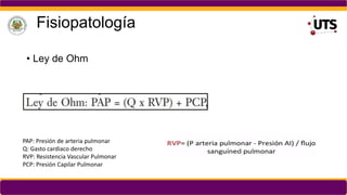 Fisiopatología
• Ley de Ohm
PAP: Presión de arteria pulmonar
Q: Gasto cardiaco derecho
RVP: Resistencia Vascular Pulmonar
PCP: Presión Capilar Pulmonar
 