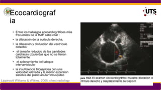 Ecocardiograf
ia
• Entre los hallazgos ecocardiográficos más
frecuentes de la HAP cabe citar :
• la dilatación de la aurícula derecha,
• la dilatación y disfunción del ventrículo
derecho
• el tamaño reducido de las cavidades
cardíacas izquierdas que no se llenan
totalmente
• el aplanamiento del tabique
interventricular
• la insuficiencia tricuspídea con una
velocidad elevada y la menor excursión
sistólica del plano anular tricuspídeo
Lippincott Williams & Wilkins, 2008, chest radiology
 
