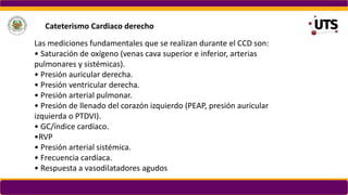 Las mediciones fundamentales que se realizan durante el CCD son:
• Saturación de oxígeno (venas cava superior e inferior, arterias
pulmonares y sistémicas).
• Presión auricular derecha.
• Presión ventricular derecha.
• Presión arterial pulmonar.
• Presión de llenado del corazón izquierdo (PEAP, presión auricular
izquierda o PTDVI).
• GC/índice cardíaco.
•RVP
• Presión arterial sistémica.
• Frecuencia cardíaca.
• Respuesta a vasodilatadores agudos
Cateterismo Cardiaco derecho
 